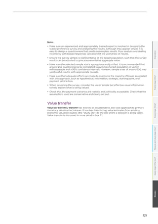 121
OrientationFramestage:Why?Scopestage:What?Measureandvaluestage:How?GlossaryApplystage:Whatnext?
Note:
•	 Make sure an experienced and appropriately trained expert is involved in designing the
stated preference survey and analyzing the results. Although they appear simple, it is
easy to design a questionnaire that yields meaningless results. Poor analysis and dealing
incorrectly with biased responses can also limit the usefulness of results.
•	 Ensure the survey sample is representative of the target population, such that the survey
results can be adjusted to give a representative aggregate value.
•	 Make sure the selected sample size is appropriate and justified. It is recommended that
around 250 questionnaires be completed (assuming a target population of up to 1
million people and a 95% confidence interval). However, sample sizes of around 100 may
yield useful results, with appropriate caveats.
•	 Make sure that adequate efforts are made to overcome the majority of biases associated
with this approach, such as hypothetical, information, strategic, starting point, and
payment vehicle bias.
•	 When designing the survey, consider the use of simple but effective visual information
to help explain what is being valued.
•	 Check that the payment scenarios are realistic and politically acceptable. Check that the
assumptions used are conservative and clearly set out.
Value transfer
Value (or benefits) transfer has evolved as an alternative, low-cost approach to primary
monetary valuation techniques. It involves transferring value estimates from existing
economic valuation studies (the “study site”) to the site where a decision is being taken.
Value transfer is discussed in more detail in box 7.1.
 