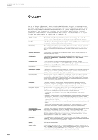 122
NATURAL CAPITAL PROTOCOL
Glossary
NOTE: In writing the Natural Capital Protocol we have tried as much as possible to use
standard English (US) and standard terminology in environmental economics, for which
any dictionary or a good text book (respectively) can supply appropriate definitions. In
some cases it was necessary to introduce new terminology specific to the Protocol.
Definitions for these terms are adapted from the scientific literature or based on expert
opinion and are prefaced by the phrase “In the Protocol”.
Abiotic services The benefits arising from fundamental geological processes (e.g., the supply of
minerals, metals, oil and gas, geothermal heat, wind, tides and the annual seasons).
Baseline In the Protocol, the starting point or benchmark against which changes in natural capital
attributed to your business’ activities can be compared.
Biodiversity The variability among living organisms from all sources including, inter alia, terrestrial,
marine, and other aquatic ecosystems and the ecological complexes of which they are
part; this includes diversity within species, between species, and of ecosystems (UN
1992).
Business application In the Protocol, the intended use of the results of your natural capital assessment, to
help inform decision making.
Components The three elements of a complete natural capital assessment identified in the Protocol:
“impacts on your business”, “your impacts on society”, and “your business
dependencies”.
Counterfactual A form of scenario that describes a plausible alternative situation, and the
environmental conditions that would result if the activity or operation did not proceed
(adapted from Cambridge Natural Capital Leaders Platform 2013).
Dependency See “natural capital dependency”
Dependency pathway A dependency pathway shows how a particular business activity depends upon specific
features of natural capital. It identifies how observed or potential changes in natural
capital affect the costs and/or benefits of doing business.
Economic value The importance, worth, or usefulness of something to people—including all relevant
market and non-market values. In more technical terms, the sum of individual
preferences for a given level of provision of that good or service. Economic values are
usually expressed in terms of marginal/incremental changes in the supply of a good or
service, using money as the metric (e.g., $/unit).
Ecosystem A dynamic complex of plants, animals, and microorganisms, and their non-living
environment, interacting as a functional unit. Examples include deserts, coral reefs,
wetlands, and rainforests (MA 2005a). Ecosystems are part of natural capital.
Ecosystem services The most widely used definition of ecosystem services is from the Millennium
Ecosystem Assessment (MA 2005a): “the benefits people obtain from ecosystems”.
The MA further categorized ecosystem services into four categories:
−− Provisioning: Material outputs from nature (e.g., seafood, water, fiber, genetic
material).
−− 	Regulating: Indirect benefits from nature generated through regulation of ecosystem
processes (e.g., mitigation of climate change through carbon sequestration, water
filtration by wetlands, erosion control and protection from storm surges by vegetation,
crop pollination by insects).
−− Cultural: Non-material benefits from nature (e.g., spiritual, aesthetic, recreational, and
others).
−− Supporting: Fundamental ecological processes that support the delivery of other
ecosystem services (e.g., nutrient cycling, primary production, soil formation).
Environmentally
Extended Input-Output
Models (EEIO)
Traditional input-output (IO) tables summarize the exchanges between major sectors of
an economy (Miller and Blair 2009). For example, output from the footwear
manufacturing sector results in economic activity in associated sectors, from cattle
ranching to accounting services. Environmentally extended input-output models
(EEIOs) integrate information on the environmental impacts of each sector within IO
tables (Kitzes 2013; Leontief 1970; Tukker et al. 2006).
Externality A consequence of an action that affects someone other than the agent undertaking
that action, and for which the agent is neither compensated nor penalized. Externalities
can be either positive or negative (WBCSD et al. 2011).
Impact See “natural capital impact”
Impact driver In the Protocol, an impact driver is a measurable quantity of a natural resource that is
used as an input to production (e.g., volume of sand and gravel used in construction) or
a measurable non-product output of business activity (e.g., a kilogram of NOx
emissions released into the atmosphere by a manufacturing facility).
Glossary
 