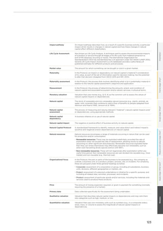 123
OrientationFramestage:Why?Scopestage:What?Measureandvaluestage:How?GlossaryApplystage:Whatnext?
Impact pathway An impact pathway describes how, as a result of a specific business activity, a particular
impact driver results in changes in natural capital and how these changes in natural
capital affect different stakeholders.
Life Cycle Assessment Also known as Life Cycle Analysis. A technique used to assess the environmental impacts
of a product or service through all stages of its life cycle, from material extraction to
end-of-life (disposal, recycling or reuse). The International Organization for
Standardization (ISO) has standardized the LCA approach under ISO 14040 (UNEP 2015).
Several Life Cycle Impact Assessment (LCIA) databases provide a useful library of
published estimates for different products and processes.
Market value The amount for which something can be bought or sold in a given market.
Materiality In the Protocol, an impact or dependency on natural capital is material if consideration
of its value, as part of the set of information used for decision making, has the potential
to alter that decision (Adapted from OECD 2015 and IIRC 2013).
Materiality assessment In the Protocol, the process that involves identifying what is (or is potentially) material in
relation to the natural capital assessment’s objective and application.
Measurement In the Protocol, the process of determining the amounts, extent, and condition of
natural capital and associated ecosystem and/or abiotic services, in physical terms.
Monetary valuation Valuation that uses money (e.g., $, €, ¥) as the common unit to assess the values of
natural capital impacts or dependencies.
Natural capital The stock of renewable and non-renewable natural resources (e.g., plants, animals, air,
water, soils, minerals) that combine to yield a flow of benefits to people (adapted from
Atkinson and Pearce 1995; Jansson et al. 1994).
Natural capital
assessment
The process of measuring and valuing relevant (“material”) natural capital impacts and/
or dependencies, using appropriate methods.
Natural capital
dependency
A business reliance on or use of natural capital.
Natural capital impact The negative or positive effect of business activity on natural capital.
Natural Capital Protocol A standardized framework to identify, measure, and value direct and indirect impacts
(positive and negative) and/or dependencies on natural capital.
Natural resources Natural resources encompass a range of materials occurring in nature that can be used
for production and/or consumption.
−− Renewable resources: These may be exploited indefinitely, provided the rate of
exploitation does not exceed the rate of replacement, allowing stocks to rebuild
(assuming no other significant disturbances). Renewable resources exploited faster
than they can renew themselves may effectively become non-renewable, such as
when over-harvesting drives species extinct (UN 1997).
−− Non-renewable resources: These will not regenerate after exploitation within any
useful time period. Non-renewable resources are sub-divided into reusable (e.g., most
metals) and non-reusable (e.g., thermal coal).
Organizational focus In the Protocol, the part or parts of the business to be assessed (e.g., the company as
a whole, a business unit, or a product, project, process, site, or incident). For simplicity,
these are grouped under three general headings as below:
−− Corporate: assessment of a corporation or group, including all subsidiaries, business
units, divisions, different geographies or markets, etc.
−− Project: assessment of a planned undertaking or initiative for a specific purpose, and
including all related sites, activities, processes, and incidents.
−− Product: assessment of particular goods and/or services, including the materials and
services used to produce these products.
Price The amount of money expected, required, or given in payment for something (normally
requiring the presence of a market).
Primary data Data collected specifically for the assessment being undertaken.
Qualitative valuation Valuation that describes natural capital impacts or dependencies and may rank them
into categories such as high, medium, or low.
Quantitative valuation Valuation that uses non-monetary units such as numbers (e.g., in a composite index),
areas, mass, or volume to assess the magnitude of natural capital impacts or
dependencies.
 