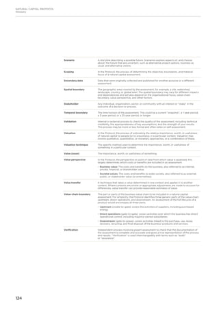 124
NATURAL CAPITAL PROTOCOL
Glossary
Scenario A storyline describing a possible future. Scenarios explore aspects of, and choices
about, the future that are uncertain, such as alternative project options, business as
usual, and alternative visions.
Scoping In the Protocol, the process of determining the objective, boundaries, and material
focus of a natural capital assessment.
Secondary data Data that were originally collected and published for another purpose or a different
assessment.
Spatial boundary The geographic area covered by the assessment, for example, a site, watershed,
landscape, country, or global level. The spatial boundary may vary for different impacts
and dependencies and will also depend on the organizational focus, value-chain
boundary, value perspective, and other factors.
Stakeholder Any individual, organization, sector, or community with an interest or “stake” in the
outcome of a decision or process.
Temporal boundary The time horizon of the assessment. This could be a current “snapshot”, a 1-year period,
a 3-year period, or a 25-year period, or longer.
Validation Internal or external process to check the quality of the assessment, including technical
credibility, the appropriateness of key assumptions, and the strength of your results.
This process may be more or less formal and often relies on self-assessment.
Valuation In the Protocol, the process of estimating the relative importance, worth, or usefulness
of natural capital to people (or to a business), in a particular context. Valuation may
involve qualitative, quantitative, or monetary approaches, or a combination of these.
Valuation technique The specific method used to determine the importance, worth, or usefulness of
something in a particular context.
Value (noun) The importance, worth, or usefulness of something.
Value perspective In the Protocol, the perspective or point of view from which value is assessed; this
largely determines which costs or benefits are included in an assessment.
−− Business value: The costs and benefits to the business, also referred to as internal,
private, financial, or shareholder value.
−− Societal values: The costs and benefits to wider society, also referred to as external,
public, or stakeholder value (or externalities).
Value transfer A technique that takes a value determined in one context and applies it to another
context. Where contexts are similar or appropriate adjustments are made to account for
differences, value transfer can provide reasonable estimates of value.
Value-chain boundary The part or parts of the business value chain to be included in a natural capital
assessment. For simplicity, the Protocol identifies three generic parts of the value chain:
upstream, direct operations, and downstream. An assessment of the full lifecycle of a
product would encompass all three parts.
−− 	Upstream (cradle-to-gate): covers the activities of suppliers, including purchased
energy.
−− Direct operations (gate-to-gate): covers activities over which the business has direct
operational control, including majority-owned subsidiaries.
−− Downstream (gate-to-grave): covers activities linked to the purchase, use, reuse,
recovery, recycling, and final disposal of the business’ products and services.
Verification Independent process involving expert assessment to check that the documentation of
the assessment is complete and accurate and gives a true representation of the process
and results. “Verification” is used interchangeably with terms such as “audit”
or “assurance”.
 