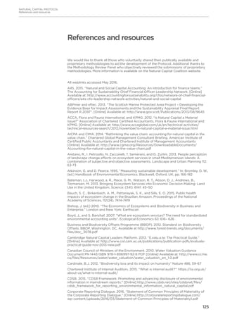 125
NATURAL CAPITAL PROTOCOL
References and resources
We would like to thank all those who voluntarily shared their publically available and
proprietary methodologies to aid the development of the Protocol. Additional thanks to
the Methodology Review Panel who objectively reviewed the submissions of proprietary
methodologies. More information is available on the Natural Capital Coalition website.
All weblinks accessed May 2016.
A4S. 2015. “Natural and Social Capital Accounting: An introduction for finance teams.”
The Accounting for Sustainability Chief Financial Officer Leadership Network. [Online]
Available at: http://www.accountingforsustainability.org/cfos/network-of-chief-financial-
officers/a4s-cfo-leadership-network-activities/natural-and-social-capital
ABPmer and eftec. 2013. “The Scottish Marine Protected Area Project – Developing the
Evidence Base for Impact Assessments and the Sustainability Appraisal Final Report
Report R.2097”. [Online] Available at: http://www.gov.scot/Publications/2013/08/9645
ACCA, Flora and Fauna International, and KPMG. 2012. “Is Natural Capital a Material
Issue?” Association of Chartered Certified Accountants, Flora  Fauna International and
KPMG. [Online] Available at: http://www.accaglobal.com/uk/en/technical-activities/
technical-resources-search/2012/november/is-natural-capital-a-material-issue.html
AICPA and CIMA. 2014. “Rethinking the value chain: accounting for natural capital in the
value chain.” Chartered Global Management Consultant Briefing. American Institute of
Certified Public Accountants and Chartered Institute of Management Accountants
[Online] Available at: http://www.cgma.org/Resources/DownloadableDocuments/
Accounting-for-natural-capital-in-the-value-chain.pdf
Aretano, R., I. Petrosillo, N. Zaccarelli, T. Semeraro, and G. Zurlini. 2013. People perception
of landscape change effects on ecosystem services in small Mediterranean islands: A
combination of subjective and objective assessments. Landscape and Urban Planning 112:
63-73
Atkinson, G. and D. Pearce. 1995. “Measuring sustainable development.” In: Bromley, D. W.,
(ed.) Handbook of Environmental Economics. Blackwell, Oxford, UK, pp. 166-182
Bateman, I.J., Harwood, a. R., Mace, G. M., Watson, R. T., Abson, D. J., Andrews, B.,
Termansen, M. 2013. Bringing Ecosystem Services into Economic Decision-Making: Land
Use in the United Kingdom. Science: (341): 6141: 45–50
Bauch, S. C., Birkenbach, A. M., Pattanayak, S. K., and Sills, E. O. 2015. Public health
impacts of ecosystem change in the Brazilian Amazon. Proceedings of the National
Academy of Sciences, 112(24), 7414-7419
Bishop, J. (ed.) 2010. “The Economics of Ecosystems and Biodiversity in Business and
Enterprise.” London and New York: Earthscan
Boyd, J., and S. Banzhaf. 2007. “What are ecosystem services? The need for standardized
environmental accounting units”. Ecological Economics 63: 616– 626
Business and Biodiversity Offsets Programme (BBOP). 2012. Standard on Biodiversity
Offsets. BBOP, Washington, DC. Available at http://www.forest-trends.org/documents/
files/doc_3078.pdf
Cambridge Natural Capital Leaders Platform. 2013. “E.valu.a.te: The Practical Guide.”
[Online] Available at: http://www.cisl.cam.ac.uk/publications/publication-pdfs/evaluate-
practical-guide-nov-2013-new.pdf
Canadian Council of Ministers of the Environment. 2010. Water Valuation Guidance
Document PN 1443 ISBN 978-1-896997-92-6 PDF [Online] Available at: http://www.ccme.
ca/files/Resources/water/water_valuation/water_valuation_en_1.0.pdf
Cardinale, B.J. 2012. “Biodiversity loss and its impact on humanity” Nature 486, 59-67
Chartered Institute of Internal Auditors. 2015. “What is internal audit?”: https://iia.org.uk/
about-us/what-is-internal-audit/
CDSB. 2015. “CDSB Framework: Promoting and advancing disclosure of environmental
information in mainstream reports.” [Online] http://www.cdsb.net/sites/cdsbnet/files/
cdsb_framework_for_reporting_environmental_information_natural_capital.pdf
Corporate Reporting Dialogue. 2016. “Statement of Common Principles of Materiality of
the Corporate Reporting Dialogue.” [Online] http://corporatereportingdialogue.com/
wp-content/uploads/2016/03/Statement-of-Common-Principles-of-Materiality1.pdf
References and resources
 