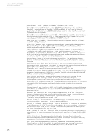 126
NATURAL CAPITAL PROTOCOL
References and resources
Crutzen, Paul J. 2002. “Geology of mankind.” Nature 415.6867: 23-23.
Danish Environmental Protection Agency. 2007. “Practical tools for value transfer in
Denmark – guidelines and an example.” [Online] Available at: http://mst.dk/service/
publikationer/publikationsarkiv/2007/dec/practical-tools-for-value-transfer-in-denmark-
guidelines-and-an-example/
Danish Environmental Protection Agency. 2014. “Methodology report for Novo Nordisk’s
environmental profit and loss account” [Online] Available at: http://www.trucost.com/_
uploads/publishedResearch/Novo%20Nordisk%20EPandL.pdf
EEA. 2016. “CICES. Toward a Common Classification of Ecosystem Services”. [Online]
Available at http://cices.eu/
eftec. 2012. “Scoping study to develop understanding of a Natural Capital Asset Check.”
Revised final report for Defra. [Online] Available at: http://www.eftec.co.uk/eftec-
projects/defra-natura-capital-asset-check
eftec. 2010. “Valuing Environmental Impacts: Practical Guidelines for the Use of Value
Transfer in Policy and Project Appraisal.” Value Transfer Guidelines submitted to
Department for Environment, Food and Rural Affairs. [Online] Available at: http://www.
eftec.co.uk/eftec-projects/valuing-environmental-impacts-practical-guidelines-for-the-
use-of-value-transfer-in-policy-and-project-appraisal
Forum for the Future, WWF, and The Climate Group. 2014. “The Net Positive Report”
[online] Available at: https://www.forumforthefuture.org/project/net-positive-project/
overview
Global Nature Fund. 2014. “How Business Values Natural Capital: Taking Stock and
Looking Forward.” International Foundation for the Protection of Environment and Nature.
[Online] Available at: http://www.business-biodiversity.eu/global/
download/%7BSYYFGQIDSY-6242014124559-MRIRELADKC%7D.pdf
GLOBE International. 2014. “GLOBE Natural Capital Accounting Study: 2nd Edition. Legal
and policy developments in twenty-one countries.” GLOBE International and University
College London, London, United Kingdom
GRI. 2013. G4 Sustainability Reporting Guidelines: Implementation Manual. Global
Reporting Initiative. [Online] Available at: https://www.globalreporting.org/
resourcelibrary/GRIG4-Part1-Reporting-Principles-and-Standard-Disclosures.pdf
Haines-Young, R., and Potschin, M. 2011. Common international classification of ecosystem
services (CICES): 2011 Update. Nottingham: Report to the European Environmental
Agency
Haines-Young, R. and Potschin, M. 2013. “CICES V4.3 – Revised report prepared following
consultation on CICES Version 4, August-December 2012.” EEA Framework Contract No
EEA/IEA/09/003
Hoekstra, A.Y., Chapagain, A.Y., Aldaya, M, M. and Mekonnen, M. M. 2011. “The Water
Footprint Assessment Manual: Setting the Global Standard.” Water Footprint Network.
[Online] Available at: http://waterfootprint.org/media/downloads/
TheWaterFootprintAssessmentManual_2.pdf
Houdet, J. 2012. “Le Bilan Biodiversité. Une méthodologie pour intégrer la nature dans
votre comptabilité.” Natureparif – Synergiz, Victoires Editions
Houdet, J., Finisdore, J., Martin-Ortega, J., Ding, H., Maleganos, J., Spurgeon, J., Hartmann,
T., and Steuerman, D. 2015. “Accounting for ecosystem services in business.” In Potschin,
M., Haines-Young, R., Fish, R. and Turner, R.K. (eds) Routledge Handbook of Ecosystem
Services. Routledge, London and New York
Hull, S, I. Dickie, R. Tinch and J. Saunders. 2014. Issues and challenges in spatio-temporal
application of an ecosystem services framework to UK seas. Marine Policy 45 (2014) 359–
367
IEMA, 2015. Climate Change Adaptation: Building the Business Case Guidance for
Environment and Sustainability Practitioners [Online] Available at http://www.iema.net/
readingroom/articles/cca-business-case-guidance
IIRC. 2013. International Integrated Reporting Framework. International Integrated
Reporting Council [Online] Available at: http://integratedreporting.org/wp-content/
uploads/2015/03/13-12-08-THE-INTERNATIONAL-IR-FRAMEWORK-2-1.pdf
 