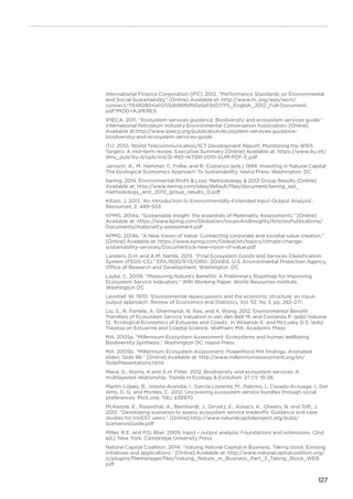 127
International Finance Corporation (IFC). 2012. “Performance Standards on Environmental
and Social Sustainability” [Online] Available at: http://www.ifc.org/wps/wcm/
connect/115482804a0255db96fbffd1a5d13d27/PS_English_2012_Full-Document.
pdf?MOD=AJPERES
IPIECA. 2011. “Ecosystem services guidance: Biodiversity and ecosystem services guide.”
International Petroleum Industry Environmental Conversation Association. [Online]
Available at:http://www.ipieca.org/publication/ecosystem-services-guidance-
biodiversity-and-ecosystem-services-guide
ITU. 2010. World Telecommunication/ICT Development Report, Monitoring the WSIS
Targets: A mid-term review, Executive Summary [Online] Available at: https://www.itu.int/
dms_pub/itu-d/opb/ind/D-IND-WTDR-2010-SUM-PDF-E.pdf
Jansson, A., M. Hammer, C. Folke, and R. Costanza (eds.) 1994. Investing in Natural Capital:
The Ecological Economics Approach To Sustainability. Island Press: Washington, DC
Kering. 2014. Environmental Profit  Loss: Methodology  2013 Group Results [Online]
Available at: http://www.kering.com/sites/default/files/document/kering_epl_
methodology_and_2013_group_results_0.pdf
Kitzes, J. 2013. ‘An Introduction to Environmentally-Extended Input-Output Analysis’,
Resources, 2: 489-503
KPMG. 2014a. “Sustainable Insight: the essentials of Materiality Assessments.” [Online]
Available at: https://www.kpmg.com/Global/en/IssuesAndInsights/ArticlesPublications/
Documents/materiality-assessment.pdf
KPMG. 2014b. “A New Vision of Value: Connecting corporate and societal value creation.”
[Online] Available at: https://www.kpmg.com/Global/en/topics/climate-change-
sustainability-services/Documents/a-new-vision-of-value.pdf
Landers, D.H. and A.M. Nahlik. 2013. “Final Ecosystem Goods and Services Classification
System (FEGS-CS).” EPA/600/R-13/ORD- 004914. U.S. Environmental Protection Agency,
Office of Research and Development, Washington, DC
Layke, C. 2009. “Measuring Nature’s Benefits: A Preliminary Roadmap for Improving
Ecosystem Service Indicators.” WRI Working Paper. World Resources Institute,
Washington DC
Leontief, W. 1970. ‘Environmental repercussions and the economic structure: an input-
output approach’, Review of Economics and Statistics, Vol. 52, No 3, pp. 262–271
Liu, S., R. Portela, A. Ghermandi, N. Rao, and X. Wang. 2012. Environmental Benefit
Transfers of Ecosystem Service Valuation in van den Belt M. and Costanza R. (eds) Volume
12, ‘Ecological Economics of Estuaries and Coasts’. In Wolanski E. and McLusky D.S. (eds)
Treatise on Estuarine and Coastal Science. Waltham, MA: Academic Press
MA. 2005a. “Millennium Ecosystem Assessment: Ecosystems and human wellbeing.
Biodiversity Synthesis.” Washington DC: Island Press
MA. 2005b. “Millennium Ecosystem Assessment: PowerPoint MA findings: Animated
slides. Slide 86.” [Online] Available at: http://www.millenniumassessment.org/en/
SlidePresentations.html
Mace, G., Norris, K and A.H. Fitter. 2012. Biodiversity and ecosystem services: A
multilayered relationship. Trends in Ecology  Evolution: 27 (1): 19-26
Martín-López, B., Iniesta-Arandia, I., García-Llorente, M., Palomo, I., Casado-Arzuaga, I., Del
Amo, D. G. and Montes, C. 2012. Uncovering ecosystem service bundles through social
preferences. PloS one, 7(6), e38970
McKenzie, E., Rosenthal, A., Bernhardt, J., Girvetz, E., Kovacs, K., Olwero, N. and Toft, J.
2012. “Developing scenarios to assess ecosystem service tradeoffs: Guidance and case
studies for InVEST users.” [Online] http://www.naturalcapitalproject.org/pubs/
ScenariosGuide.pdf
Miller, R.E. and P.D. Blair. 2009. Input – output analysis: Foundations and extensions. (2nd
ed.). New York: Cambridge University Press
Natural Capital Coalition. 2014. “Valuing Natural Capital in Business. Taking stock: Existing
initiatives and applications.” [Online] Available at: http://www.naturalcapitalcoalition.org/
js/plugins/filemanager/files/Valuing_Nature_in_Business_Part_2_Taking_Stock_WEB.
pdf
 