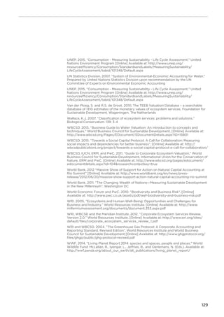 129
UNEP. 2015. “Consumption - Measuring Sustainability - Life Cycle Assessment.” United
Nations Environment Program [Online] Available at: http://www.unep.org/
resourceefficiency/Consumption/StandardsandLabels/MeasuringSustainability/
LifeCycleAssessment/tabid/101348/Default.aspx
UN Statistics Division. 2007. “System of Environmental-Economic Accounting for Water.”
Prepared by United Nations Statistics Division upon recommendation by the UN
Committee of Experts on Environmental Economic Accounting
UNEP. 2015. “Consumption - Measuring Sustainability - Life Cycle Assessment.” United
Nations Environment Program [Online] Available at: http://www.unep.org/
resourceefficiency/Consumption/StandardsandLabels/MeasuringSustainability/
LifeCycleAssessment/tabid/101348/Default.aspx
Van der Ploeg, S. and R.S. de Groot. 2010. The TEEB Valuation Database – a searchable
database of 1310 estimates of the monetary values of ecosystem services. Foundation for
Sustainable Development, Wageningen, The Netherlands
Wallace, K.J. 2007. “Classification of ecosystem services: problems and solutions.”
Biological Conservation: 139: 3-4
WBCSD. 2013. “Business Guide to Water Valuation: An introduction to concepts and
techniques.” World Business Council for Sustainable Development. [Online] Available at:
http://www.wbcsd.org/Pages/EDocument/EDocumentDetails.aspx?ID=15801
WBCSD. 2015. “Towards a Social Capital Protocol. A Call for Collaboration: Measuring
social impacts and dependencies for better business”. [Online] Available at: http://
wbcsdpublications.org/project/towards-a-social-capital-protocol-a-call-for-collaboration/
WBCSD, IUCN, ERM, and PwC. 2011. “Guide to Corporate Ecosystem Valuation.” World
Business Council for Sustainable Development, International Union for the Conservation of
Nature, ERM and PwC. [Online] Available at: http://www.wbcsd.org/pages/edocument/
edocumentdetails.aspx?id=104nosearchcontextkey=true
World Bank. 2012 “Massive Show of Support for Action on Natural Capital Accounting at
Rio Summit” [Online] Available at: http://www.worldbank.org/en/news/press-
release/2012/06/20/massive-show-support-action-natural-capital-accounting-rio-summit
World Bank. 2011. “The Changing Wealth of Nations—Measuring Sustainable Development
in the New Millennium”. Washington DC
World Economic Forum and PwC. 2010. “Biodiversity and Business Risk”. [Online]
Available at: http://www.pwc.co.uk/assets/pdf/wef-biodiversity-and-business-risk.pdf
WRI. 2005. “Ecosystems and Human Well-Being: Opportunities and Challenges for
Business and Industry.” World Resources Institute. [Online] Available at: http://www.
millenniumassessment.org/documents/document.353.aspx.pdf
WRI, WBCSD and the Meridian Institute. 2012. “Corporate Ecosystem Services Review,
Version 2.0.” World Resources Institute. [Online] Available at: http://www.wri.org/sites/
default/files/corporate_ecosystem_services_review_1.pdf
WRI and WBCSD. 2004. “The Greenhouse Gas Protocol: A Corporate Accounting and
Reporting Standard. Revised Edition”. World Resources Institute and World Business
Council for Sustainable Development [Online] Available at: http://www.ghgprotocol.org/
files/ghgp/public/ghg-protocol-revised.pdf
WWF. 2014. “Living Planet Report 2014: species and spaces, people and places.” World
Wildlife Fund: McLellan, R., Iyengar, L., Jeffries, B., and Oerlemans, N. (Eds.). Available at:
http://wwf.panda.org/about_our_earth/all_publications/living_planet_report/
 