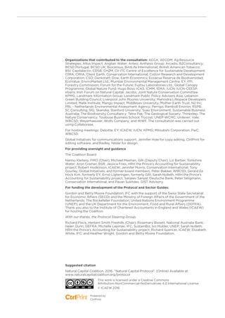 Organizations that contributed to the consultation: ACCA; AECOM; Ag Resource
Strategies; Altus Impact; Anglian Water; Anteo; Anthesis Group; Arcadis; B2Consultancy;
BCSD Portugal; BCSD UK; Biocensus; BirdLife International; British American Tobacco;
BSI; Capitalactiv; CDSB; CH2M; CII-ITC Centre of Excellence for Sustainable Development;
CIMA; CIRIA; Client Earth; Conservation International; Cotton Research and Development
Corporation; CSO; Denkstatt; Dow; Earth Economics; Ecoacsa Reserva de Biodiversidad;
EcoValue; EnviroMarket Ltd.; Mumbai Environmental Management Centre; EY; FFI;
Forestry Commission; Forum for the Future; Fujitsu Laboratories Ltd.; Global Canopy
Programme; Global Nature Fund; Hugo Boss; ICAS; ICMM; IEMA; IUCN; IUCN-CEESP;
Irbaris; Irish Forum on Natural Capital; Jacobs; Joint Nature Conservation Committee;
KPMG; Landmark Information Group; Landmark Public Policy Advisers Asia; Lebanon
Green Building Council; Liverpool John Moores University; Mahindra Lifespace Developers
Limited; Malik Institute; Mango Impact; Middlesex University; Mother Earth Trust; N2 Inc;
PBL - Netherlands Environmental Assessment Agency; Perrigo; Ramboll Environ; RSPB;
SC Consulting; SIG; Skanska; Stanford University; Suez Environment; Sustainable Business
Australia; The Biodiversity Consultancy; Tetra Pak; The Geological Society; Thinkstep; The
Nature Conservancy; Toulouse Business School; Trucost; UNEP-WCMC; Unilever; Vale;
WBCSD; Weyerhaeuser; Wolfs Company; and WWF. The consultation was carried out
using Collaborase.
For hosting meetings: Deloitte; EY; ICAEW; IUCN; KPMG; Mitsubshi Corporation; PwC;
WBCSD.
Global Initiatives for communications support, Jennifer Hole for copy editing, CtrlPrint for
editing software, and Radley Yeldar for design.
For providing oversight and guidance
The Coalition Board
Nanno Kleiterp, FMO (Chair); Michael Meehan, GRI (Deputy Chair); Liz Barber, Yorkshire
Water; Aron Cramer, BSR; Jessica Fries, HRH the Prince’s Accounting for Sustainability
project; Robert Hodkinson, ICAEW; Jennifer Morris, Conservation International; Tony
Gourlay, Global Initiatives; and former board members; Peter Bakker, WBCSD; Gerard Ee
Hock Kim, formerly EY; Ernst Ligteringen, formerly GRI; Sarah Nolleth, HRH the Prince’s
Accounting for Sustainability project; Sanjeev Sanyal, Deutsche Bank; Peter Seligmann,
Conservation International; and Pavan Sukhdev, GIST Advisory.
For funding the development of the Protocol and Sector Guides:
Gordon and Betty Moore Foundation; IFC with the support of the Swiss State Secretariat
for Economic Affairs (SECO) and the Ministry of Foreign Affairs of the Government of the
Netherlands; The Rockefeller Foundation; United Nations Environment Programme
(UNEP); and the UK Department for the Environment, Food and Rural Affairs (DEFRA).
Thank you also to the Institute of Chartered Accountants in England and Wales (ICAEW)
for hosting the Coalition.
With our thanks, the Protocol Steering Group,
Richard Fleck, Herbert Smith Freehills (Chair); Rosemary Bissett, National Australia Bank;
Helen Dunn, DEFRA; Michelle Lapinski, IFC, SustainBiz; Ivo Mulder, UNEP; Sarah Nolleth,
HRH the Prince’s Accounting for Sustainability project; Richard Spencer, ICAEW; Elizabeth
White, IFC; and Heather Wright, Gordon and Betty Moore Foundation.
Suggested citation
Natural Capital Coalition. 2016. “Natural Capital Protocol”. (Online) Available at:
www.naturalcapitalcoalition.org/protocol
This work is licensed under a Creative Commons
Attribution-NonCommercial-NoDerivatives 4.0 International License
© ICAEW 2016
Powered by
CtrlPrint
 