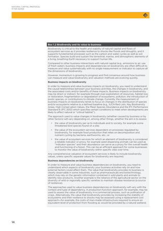 14
Box 1.2 Biodiversity and its value to business
Biodiversity is critical to the health and stability of natural capital and flows of
ecosystem services as it provides resilience to shocks like floods and droughts, and it
supports fundamental processes such as the carbon and water cycles as well as soil
formation. Species build and sustain the terrestrial, marine, and atmospheric elements of
a living, breathing Earth necessary to support human life.
Compared to other business interactions with natural capital (e.g., emissions to air, use
of fresh water), business impacts and dependencies on biodiversity are often difficult to
measure and value systematically with no single measurement or indicator to capture all
the dimensions of biodiversity.
However, momentum is growing to progress and find consensus around how business
can measure and value biodiversity and valuation methods are evolving quickly.
Business impacts on biodiversity
In order to measure and value business impacts on biodiversity, you need to understand
the causal relationships between your business activities, the changes in biodiversity, and
the associated costs and/or benefits of these impacts. Business impacts on biodiversity
may be direct or indirect, for example through over-exploitation of resources, habitat loss
or restoration, fragmentation or degradation of ecosystems, pollution, the introduction of
exotic species, or contributions to climate change. Currently, the measurement of
business impacts on biodiversity tends to focus on changes in the distribution of species
and/or ecosystems relative to a defined baseline (e.g., IUCN Red Lists, Key Biodiversity
Areas, High Conservation Values, the Mean Species Abundance and the IFC Performance
Standard 6 (IFC 2012) which specifies certain conditions to meet when developments are
likely to affect natural or “critical habitat”).
The approach used to value changes in biodiversity (whether caused by business or by
other factors) will vary depending on, among other things, whether the aim is to assess:
	 •	the value of biodiversity per se to individuals and to society, for example some
threatened bird species found on a site;
	 •	the value of the ecosystem services dependent on processes regulated by
biodiversity, for example food production that relies on decomposition and
nutrient cycling by bacteria, earthworms, etc.; or
	 •	the value of ecosystem services for which an element of biodiversity is considered
a reliable indicator or proxy, for example seed-dispersing animals can be used as
“indicator species” and their abundance can serve as a proxy for the overall health
and functioning of a forest. This can be an efficient approach for some businesses
to monitor the value of biodiversity within specific sites over time.
Any comprehensive valuation of ecosystem services is likely to include biodiversity
values, unless specific separate values for biodiversity are required.
Business dependencies on biodiversity
In order to measure and value business dependencies on biodiversity, you need to
understand which aspects of biodiversity your business activities rely on and how
external factors could affect them. The value that biodiversity provides to business is
clearly observable in some industries, such as pharmaceuticals and biotechnology,
which may rely on the genetic information contained in wild plants and animals to
identify new products. Another example is the reliance of the agricultural sector on the
diversity of wild or regionally specific varieties to maintain disease resistance (a source
of resilience).
The approaches used to value business dependencies on biodiversity will vary with the
context and type of dependency. A production-function approach, for example, may be
used to assess the value of biodiversity in a commercial process, such as pollination of
crops. Alternatively, the value that biodiversity provides by increasing the stability of
ecosystems and their resilience to shocks may be assessed using a replacement cost
approach—for example, the costs of man-made infrastructure required to ensure an
equivalent level of protection from flooding as would be provided by a natural wetland.
NATURAL CAPITAL PROTOCOL
01 Get started
 