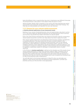 19
GlossaryApplystage:Whatnext?OrientationScopestage:What?Measureandvaluestage:How?Framestage:Why?
Note that different risks or opportunities may vary in importance over different timescales.
The temporal factor is discussed in more detail in Step 03 (action 3.2.6.d).
Where possible, identify other companies in your sector who have assessed risks and/or
opportunities associated with natural capital and are willing to share their findings. This
may help you draw parallels and inspiration for your own business.
1.2.3 Prepare for your natural capital assessment
a. Identify potential applications of your assessment results
Building on your review of potential business risks and opportunities, described in action
1.2.2.c, this action helps you identify the decision you are attempting to inform and how
your business may benefit from better information on natural capital.
Every user of the Protocol will have their own reasons (or business case) for conducting a
natural capital assessment, and their own ideas about how best to apply the results.
Most natural capital assessments are designed to inform business strategy, management,
or operating decisions. This may involve one-off inputs to project design, or the
integration of natural capital into standard business processes, such as raw material
procurement, option appraisal, or estimating “net positive impact” (see box 1.3 on the
mitigation hierarchy). Some applications may also be relevant to external audiences, such
as revaluation of assets for company valuations, demonstrating net environmental impact
to regulators, stakeholder analysis for damage or compensation claims, or public
reporting.
In the Protocol, a business application is defined as the intended use of the results of your
natural capital assessment, to help inform decision-making. Table 1.2 presents a list of
possible business applications with examples of the types of strategic or operational
decisions that could be informed. These applications are neither mutually exclusive nor
exhaustive, and may not match the terminology used in your company, but should provide
an idea of the potential scope of applications.
You will refer back to this business application in Step 02, when you articulate your
objective. There may be more than one relevant business application. Consider your
priorities and focus on the one that is most appropriate.
	Glossary
Business application
In the Protocol, the intended use
of the results of your natural
capital assessment, to help inform
decision making.
 