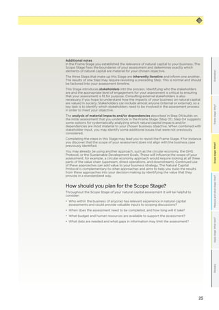 25
Scopestage:What?GlossaryApplystage:Whatnext?Measureandvaluestage:How?Framestage:Why?OrientationScopestage:What?
Additional notes
In the Frame Stage you established the relevance of natural capital to your business. The
Scope Stage fixes the boundaries of your assessment and determines exactly which
elements of natural capital are material for your chosen objective.
The three Steps that make up this Stage are inherently iterative and inform one another.
The results of one Step may require revisiting a preceding Step. This is normal and should
be factored into your assessment timeline.
This Stage introduces stakeholders into the process. Identifying who the stakeholders
are and the appropriate level of engagement for your assessment is critical to ensuring
that your assessment is fit for purpose. Consulting external stakeholders is also
necessary if you hope to understand how the impacts of your business on natural capital
are valued in society. Stakeholders can include almost anyone (internal or external), so a
key task is to identify which stakeholders need to be involved in the assessment process
in order to meet your objective.
The analysis of material impacts and/or dependencies described in Step 04 builds on
the initial assessment that you undertook in the Frame Stage (Step 01). Step 04 suggests
some options for systematically analyzing which natural capital impacts and/or
dependencies are most material to your chosen business objective. When combined with
stakeholder input, you may identify some additional issues that were not previously
considered.
Completing the steps in this Stage may lead you to revisit the Frame Stage, if for instance
you discover that the scope of your assessment does not align with the business case
previously identified.
You may already be using another approach, such as the circular economy, the GHG
Protocol, or the Sustainable Development Goals. These will influence the scope of your
assessment; for example, a circular economy approach would require looking at all three
parts of the value chain (upstream, direct operations, and downstream). Continued use
of these approaches can add value to your business strategy. The Natural Capital
Protocol is complementary to other approaches and aims to help you build the results
from these approaches into your decision making by identifying the value that they
provide in a standardized way.
How should you plan for the Scope Stage?
Throughout the Scope Stage of your natural capital assessment it will be helpful to
consider:
•	 Who within the business (if anyone) has relevant experience in natural capital
assessments and could provide valuable inputs to scoping discussions?
•	 When does the assessment need to be completed, and how long will it take?
•	 What budget and human resources are available to support the assessment?
•	 What data are needed and what gaps in information may limit the assessment?
 
