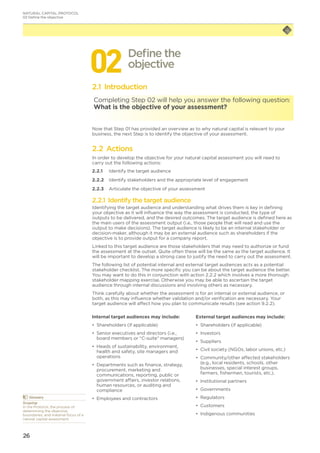 26
022.1 Introduction
Completing Step 02 will help you answer the following question:
What is the objective of your assessment?
Now that Step 01 has provided an overview as to why natural capital is relevant to your
business, the next Step is to identify the objective of your assessment.
2.2 Actions
In order to develop the objective for your natural capital assessment you will need to
carry out the following actions:
2.2.1	 Identify the target audience
2.2.2	 Identify stakeholders and the appropriate level of engagement
2.2.3	 Articulate the objective of your assessment
2.2.1 Identify the target audience
Identifying the target audience and understanding what drives them is key in defining
your objective as it will influence the way the assessment is conducted, the type of
outputs to be delivered, and the desired outcomes. The target audience is defined here as
the main users of the assessment output (i.e., those people that will read and use the
output to make decisions). The target audience is likely to be an internal stakeholder or
decision-maker, although it may be an external audience such as shareholders if the
objective is to provide output for a company report.
Linked to this target audience are those stakeholders that may need to authorize or fund
the assessment at the outset. Quite often these will be the same as the target audience. It
will be important to develop a strong case to justify the need to carry out the assessment.
The following list of potential internal and external target audiences acts as a potential
stakeholder checklist. The more specific you can be about the target audience the better.
You may want to do this in conjunction with action 2.2.2 which involves a more thorough
stakeholder mapping exercise. Otherwise you may be able to ascertain the target
audience through internal discussions and involving others as necessary.
Think carefully about whether the assessment is for an internal or external audience, or
both, as this may influence whether validation and/or verification are necessary. Your
target audience will affect how you plan to communicate results (see action 9.2.2).
Define the
objective
	Glossary
Scoping
In the Protocol, the process of
determining the objective,
boundaries, and material focus of a
natural capital assessment.
Internal target audiences may include:
•	 Shareholders (if applicable)
•	 Senior executives and directors (i.e.,
board members or “C-suite” managers)
•	 Heads of sustainability, environment,
health and safety, site managers and
operations
•	 Departments such as finance, strategy,
procurement, marketing and
communications, reporting, public or
government affairs, investor relations,
human resources, or auditing and
compliance
•	 Employees and contractors
External target audiences may include:
•	 Shareholders (if applicable)
•	 Investors
•	 Suppliers
•	 Civil society (NGOs, labor unions, etc.)
•	 Community/other affected stakeholders
(e.g., local residents, schools, other
businesses, special interest groups,
farmers, fishermen, tourists, etc.).
•	 Institutional partners
•	 Governments
•	 Regulators
•	 Customers
•	 Indigenous communities
NATURAL CAPITAL PROTOCOL
02 Define the objective
 