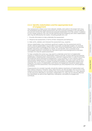 27
Scopestage:What?GlossaryApplystage:Whatnext?Measureandvaluestage:How?Framestage:Why?OrientationScopestage:What?
2.2.2 Identify stakeholders and the appropriate level
of engagement
Your assessment is likely to be more relevant, reliable, and useful in the longer term (e.g.,
for embedding natural capital assessments into your business strategy) if you are able to
consult and involve the right internal and external stakeholders from the outset. In addition
to your target audience, this may include identifying and engaging with other stakeholders
who may be affected by the results, including people who can:
i.	 Provide information to help undertake the assessment.
ii.	 Influence the assessment, in terms of their viewpoints and behaviors.
iii.	Help verify, validate, and interpret the assessment (e.g., experts).
Various stakeholders may contribute significant insights into the assessment and its
results. Internal stakeholders may be able to provide considerable insights, for example
procurement staff knowledge of the value chain. External stakeholder input can provide
greater robustness and credibility to results, as one benefit, and is certainly to be
encouraged, bearing in mind that you may have to give some background on the basic
concepts of a natural capital assessment.
To help complete this action you may want to undertake some form of stakeholder
analysis or mapping exercise. Stakeholder analysis typically involves identifying potential
stakeholders, analyzing their characteristics, and then mapping them in order to prioritize
the preferred nature and level of engagement. If your business, or your industry peers,
have already mapped out the most important stakeholders, then you could use this as a
starting point. If not, there is a wealth of guidance available on stakeholder analysis and
mapping. The choice of stakeholders and nature of engagement should be based upon
the objective of the assessment, how transparent you are prepared to be, and budgetary
constraints.
Characteristics to consider typically include the relative importance of stakeholders and
their relative influence. However, many other factors can also be taken into account in the
analysis and prioritizing, such as whether they are primary stakeholders (i.e., they depend
on the resources affected) or secondary stakeholders (i.e., they are not directly affected
but interested), as well as their legitimacy, willingness, and ability to engage and
contribute.
 