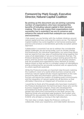 Framestage:Why?Scopestage:What?Measureandvaluestage:How?Applystage:Whatnext?GlossaryOrientation
1
Foreword by Mark Gough, Executive
Director, Natural Capital Coalition
By picking up this document you are joining a growing
number of organizations who have recognized the
benefits of including natural capital in their decision
making. This not only makes their organizations more
successful, but is essential if we are to conserve and
enhance the natural world that underpins our societies
and economies.
I fully expect you are familiar with the multiple initiatives around
natural capital and how confusing this arena can be. The Natural
Capital Coalition has come together to harmonize existing best
practice and produce a standardized, generally-accepted, global
approach.
Collaboration is essential if we are to address the considerable
global challenges we are facing today, such as climate change
and biodiversity. No individual organization can solve these alone,
and we need to find new ways of working that bring together the
views of all stakeholders if we are to find solutions that last. The
Protocol development has been a unique testing ground for this
theory and has proven that collaboration can provide solutions
that are accepted and supported by every element of society.
Nature shows us that we live in a complex system of interrelations
and by embracing this we provide ourselves with an opportunity
to unlock significant potential.
While the Protocol provides an important step forward, realizing
the Coalition’s vision of a world where business conserves and
enhances natural capital will also require agreement on the rules
around the data and information used to inform decisions.
Success will require the creation of enabling policy environments
and the integration of natural capital into all decisions so that
ultimately it becomes an integral part of business as usual.
I would like to thank all of the people who have been involved in
the Protocol development: the technical team; those who ran the
business engagement program, those who developed the
accompanying sector guides; the pilot companies; the many
people who spent time commenting on the draft version; the
Steering Group who provided sage guidance; the funders who
believed this was possible; the board of directors, and our hosts,
ICAEW, who all kept us moving in the right direction.
The next step is simple. Apply the Protocol, continue to
collaborate, share your experience, and make better decisions.
 