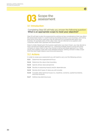 30
033.1 Introduction
Completing Step 03 will help you answer the following question:
What is an appropriate scope to meet your objective?
Step 03 will help to plan the assessment by setting out key considerations that may affect
the assessment result. It is worth looking at existing practice in your business, and noting
that some of the terms used here may be referred to as something else within your
business, for example parts of the value chain may be referred to as suppliers and
customers rather than upstream and downstream.
Keep it simple. Based upon the business application you have chosen, you may decide to
have a broad and shallow approach (i.e., assessing multiple impacts across the entire
company or value chain) or you may choose a narrow and deep approach (i.e., fewer
issues and a tighter scope with more detailed analysis). Setting a broad or deep scope
from the start might require more time and resources.
3.2 Actions
In order to scope your assessment you will need to carry out the following actions:
3.2.1	 Determine the organizational focus
3.2.2	 Determine the value-chain boundary
3.2.3	 Specify whose value perspective
3.2.4	 Decide on assessing impacts and/or dependencies
3.2.5	 Decide which types of value you will consider
3.2.6	 Consider other technical issues (i.e., baselines, scenarios, spatial boundaries,
and time horizons)
3.2.7	 Address key planning issues
Scope the
assessment
NATURAL CAPITAL PROTOCOL
03 Scope the assessment
 