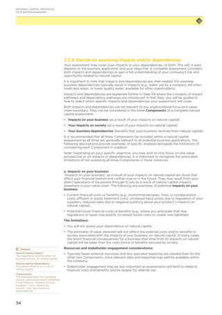 34
3.2.4 Decide on assessing impacts and/or dependencies
Your assessment may cover your impacts or your dependencies, or both. This will, in part,
depend on the business application and your objective. A complete assessment considers
both impacts and dependencies to gain a full understanding of your company’s risk and
opportunity related to natural capital.
It is important to note that impacts and dependencies are inter-related. For example,
business dependencies typically result in impacts (e.g., water use by a company will often
mean less water, or lower quality water, available for other stakeholders).
Impacts and dependencies are explained further in Step 04 where the concepts of impact
pathways and dependency pathways are introduced. In that Step, you will be guided in
how to select which specific impacts and dependencies your assessment will cover.
Both impacts and dependencies can be relevant to any organizational focus and value-
chain boundary. They can be considered in the three Components of a complete natural
capital assessment:
•	 Impacts on your business (as a result of your impacts on natural capital)
•	 Your impacts on society (as a result of your impacts on natural capital)
•	 Your business dependencies (benefits that your business receives from natural capital)
It is recommended that all three Components be included within a natural capital
assessment as all three are generally relevant to all potential business applications. The
following descriptions provide examples of specific analyses alongside the limitations of
considering each Component in isolation.
Note: Depending on your specific objective, you may wish to only focus on one value
perspective or on impacts or dependencies. It is important to recognize the associated
limitations of not assessing all three Components in these instances.
a. Impacts on your business
“Impacts on your business” as a result of your impacts on natural capital are those that
affect your financial bottom line—either now or in the future. They may result from your
direct operations or be passed through to you as a result of natural capital impacts
elsewhere in your value chain. The following are examples of potential impacts on your
business:
•	 	Current financial costs or benefits (e.g., environmental taxes, fines, or compensation
costs, effluent or waste treatment costs, increased input prices due to regulation of your
suppliers, reduced sales due to negative publicity about your product’s impacts on
natural capital)
•	 Potential future financial costs or benefits (e.g., where you anticipate that new
regulations or taxes may lead to increased future costs or create new liabilities)
The limitations:
•	 You will not assess your dependence on natural capital.
•	 The estimates of value obtained will not reflect the external costs and/or benefits to
society associated with the impacts of your business on natural capital. In many cases,
the direct financial consequences for a business that arise from its impacts on natural
capital will be lower than the costs borne or benefits secured by society.
Resources and stakeholder engagement considerations:
•	 Typically fewer external resources and less specialist expertise are needed than for the
other two Components, since relevant data and expertise may well be available within
the company.
•	 Stakeholder engagement may be less important as assessments will tend to relate to
financial costs and benefits and be largely for internal use.
NATURAL CAPITAL PROTOCOL
03 Scope the assessment
	Glossary
Natural capital impact:
The negative or positive effect of
business activity on natural capital.
Natural capital dependency:
A business reliance on or use of
natural capital.
Components:
The three elements of a complete
natural capital assessment identified
in the Protocol: “impacts on your
business”, “your impacts on
society”, and “your business
dependencies”.
 