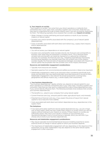 35
Scopestage:What?GlossaryApplystage:Whatnext?Measureandvaluestage:How?Framestage:Why?OrientationScopestage:What?
b. Your impacts on society
“Your impacts on society” can come from your direct operations or indirectly from
somewhere else in your value chain, including suppliers and consumers. Note that you
may want to understand the scale of these impacts even if you are not directly responsible
for them. The following examples show analyses that consider your impacts on society:
•	 Wider changes in human well-being and social capital as a result of your business
impacts on natural capital
•	 Societal costs and/or benefits associated with the company’s use of natural capital
(dependencies)
•	 Costs or benefits associated with both direct and indirect (e.g., supply chain) impacts
and/or dependencies
The limitations:
•	 You will not assess your dependence on natural capital.
•	 Societal costs and benefits rarely translate directly into financial costs and benefits to
business, even when they are expressed in monetary terms. This is because these
societal costs and benefits can rarely be imposed on or captured by companies
precisely. For example, the financial costs (e.g., mitigating expenditures) imposed by
environmental legislation are typically lower than the societal costs of the impacts
avoided. Equally, the financial costs of reputational damages associated with impacts on
natural capital may be greater than the societal costs of the impacts themselves.
Resources and stakeholder engagement considerations:
•	 Typically more resources are needed.
•	 Specialist expertise from environmental and welfare economists is likely to be important.
•	 Stakeholder engagement is likely to be important when considering specifically local
issues and decisions that may significantly alter local sites/resources or access to them.
Stakeholder engagement is less relevant for broad assessments covering many
geographies and diffuse impacts (e.g., a whole supply chain assessment).
c. Your business dependencies
“Your business dependencies” applies whether you depend on natural capital for your
direct operations or indirectly somewhere else in your value chain, including suppliers and
consumers. Note that you may want to understand the scale of these dependencies even
if you cannot directly influence them. The following examples show analyses that consider
your business dependencies:
•	 The benefits (i.e., value) to your company from using natural capital
•	 Current financial costs (e.g., amounts paid for water, agricultural inputs, and minerals)
•	 Potential future financial costs (e.g., if you expect the prices of inputs from natural
capital to rise or become more volatile)
•	 Costs associated with both direct and indirect dependencies (e.g., dependencies in the
supply chain)
The limitations:
•	 If you have particularly significant natural capital dependencies (e.g., you are a major
user of fresh water), these may also create major impacts on society which you will not
capture without looking at your impacts on society. If these impacts on society are
sufficiently severe, they may in turn results in impacts on your business (e.g.,
reputational damage or loss of social license to operate), which you will miss if you
choose only to look at your business dependencies.
Resources and stakeholder engagement considerations:
•	 May require specialist environmental/natural resource modeling expertise to assess
external drivers of change in natural capital on which your business depends.
•	 The importance of stakeholder engagement will vary depending on the objective of the
assessment, but as other stakeholders may also depend on the same natural capital,
engagement is often important.
 
