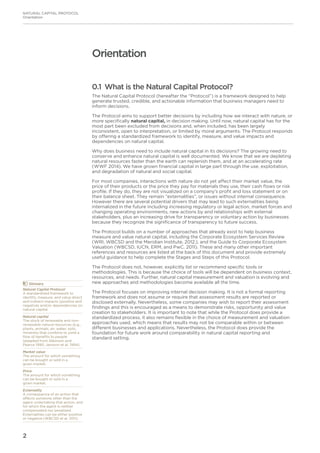 2
NATURAL CAPITAL PROTOCOL
Orientation
Orientation
0.1 What is the Natural Capital Protocol?
The Natural Capital Protocol (hereafter the “Protocol”) is a framework designed to help
generate trusted, credible, and actionable information that business managers need to
inform decisions.
The Protocol aims to support better decisions by including how we interact with nature, or
more specifically natural capital, in decision making. Until now, natural capital has for the
most part been excluded from decisions and, when included, has been largely
inconsistent, open to interpretation, or limited by moral arguments. The Protocol responds
by offering a standardized framework to identify, measure, and value impacts and
dependencies on natural capital.
Why does business need to include natural capital in its decisions? The growing need to
conserve and enhance natural capital is well documented. We know that we are depleting
natural resources faster than the earth can replenish them, and at an accelerating rate
(WWF 2014). We have grown financial capital in large part through the use, exploitation,
and degradation of natural and social capital.
For most companies, interactions with nature do not yet affect their market value, the
price of their products or the price they pay for materials they use, their cash flows or risk
profile. If they do, they are not visualized on a company’s profit and loss statement or on
their balance sheet. They remain “externalities”, or issues without internal consequence.
However there are several potential drivers that may lead to such externalities being
internalized in the future including increasing regulatory or legal action, market forces and
changing operating environments, new actions by and relationships with external
stakeholders, plus an increasing drive for transparency or voluntary action by businesses
because they recognize the significance of transparency to future success.
The Protocol builds on a number of approaches that already exist to help business
measure and value natural capital, including the Corporate Ecosystem Services Review
(WRI, WBCSD and the Meridian Institute. 2012.), and the Guide to Corporate Ecosystem
Valuation (WBCSD, IUCN, ERM, and PwC. 2011). These and many other important
references and resources are listed at the back of this document and provide extremely
useful guidance to help complete the Stages and Steps of this Protocol.
The Protocol does not, however, explicitly list or recommend specific tools or
methodologies. This is because the choice of tools will be dependent on business context,
resources, and needs. Further, natural capital measurement and valuation is evolving and
new approaches and methodologies become available all the time.
The Protocol focuses on improving internal decision making. It is not a formal reporting
framework and does not assume or require that assessment results are reported or
disclosed externally. Nevertheless, some companies may wish to report their assessment
findings and this is encouraged as a means to demonstrate risks, opportunity and value
creation to stakeholders. It is important to note that while the Protocol does provide a
standardized process, it also remains flexible in the choice of measurement and valuation
approaches used, which means that results may not be comparable within or between
different businesses and applications. Nevertheless, the Protocol does provide the
foundation for future work around comparability in natural capital reporting and
standard setting.
	Glossary
Natural Capital Protocol
A standardized framework to
identify, measure, and value direct
and indirect impacts (positive and
negative) and/or dependencies on
natural capital.
Natural capital
The stock of renewable and non-
renewable natural resources (e.g.,
plants, animals, air, water, soils,
minerals) that combine to yield a
flow of benefits to people
(adapted from Atkinson and
Pearce 1995; Jansson et al. 1994).
Market value
The amount for which something
can be bought or sold in a
given market.
Price
The amount for which something
can be bought or sold in a
given market.
Externality
A consequence of an action that
affects someone other than the
agent undertaking that action, and
for which the agent is neither
compensated nor penalized.
Externalities can be either positive
or negative (WBCSD et al. 2011).
 