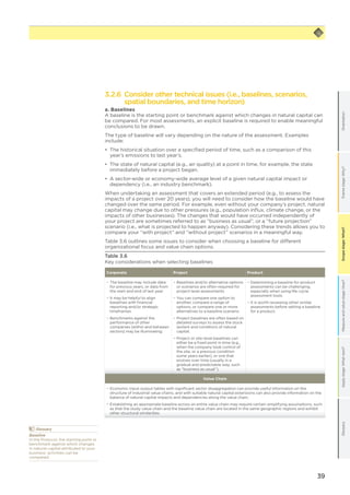 39
Scopestage:What?GlossaryApplystage:Whatnext?Measureandvaluestage:How?Framestage:Why?OrientationScopestage:What?
3.2.6 Consider other technical issues (i.e., baselines, scenarios,
spatial boundaries, and time horizon)
a. Baselines
A baseline is the starting point or benchmark against which changes in natural capital can
be compared. For most assessments, an explicit baseline is required to enable meaningful
conclusions to be drawn.
The type of baseline will vary depending on the nature of the assessment. Examples
include:
•	 The historical situation over a specified period of time, such as a comparison of this
year’s emissions to last year’s.
•	 The state of natural capital (e.g., air quality) at a point in time, for example, the state
immediately before a project began.
•	 A sector-wide or economy-wide average level of a given natural capital impact or
dependency (i.e., an industry benchmark).
When undertaking an assessment that covers an extended period (e.g., to assess the
impacts of a project over 20 years), you will need to consider how the baseline would have
changed over the same period. For example, even without your company’s project, natural
capital may change due to other pressures (e.g., population influx, climate change, or the
impacts of other businesses). The changes that would have occurred independently of
your project are sometimes referred to as “business as usual”, or a “future projection”
scenario (i.e., what is projected to happen anyway). Considering these trends allows you to
compare your “with project” and “without project” scenarios in a meaningful way.
Table 3.6 outlines some issues to consider when choosing a baseline for different
organizational focus and value chain options.
Table 3.6
Key considerations when selecting baselines
Corporate Project Product
−− The baseline may include data
for previous years, or data from
the start and end of last year.
−− It may be helpful to align
baselines with financial
reporting and/or strategic
timeframes.
−− Benchmarks against the
performance of other
companies (within and between
sectors) may be illuminating.
−− Baselines and/or alternative options
or scenarios are often required for
project-level assessments.
−− You can compare one option to
another, compare a range of
options, or compare one or more
alternatives to a baseline scenario.
−− Project baselines are often based on
detailed surveys to assess the stock
(extent and condition) of natural
capital.
−− Project or site-level baselines can
either be a fixed point in time (e.g.,
when the company took control of
the site, or a previous condition
some years earlier), or one that
evolves over time (usually in a
gradual and predictable way, such
as “business as usual”).
−− Determining a baseline for product
assessments can be challenging,
especially when using life-cycle
assessment tools.
−− It is worth reviewing other similar
assessments before setting a baseline
for a product.
Value Chain
−− Economic input-output tables with significant sector disaggregation can provide useful information on the
structure of industrial value chains, and with suitable natural capital extensions can also provide information on the
balance of natural capital impacts and dependencies along the value chain.
−− Establishing an appropriate baseline across an entire value chain may require certain simplifying assumptions, such
as that the study value chain and the baseline value chain are located in the same geographic regions and exhibit
other structural similarities.
	Glossary
Baseline
In the Protocol, the starting point or
benchmark against which changes
in natural capital attributed to your
business’ activities can be
compared.
 