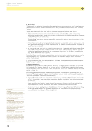 40
b. Scenarios
The concept of valuation is based on being able to compare outcomes and impacts across
at least two scenarios: the baseline discussed above, and a chosen scenario that is being
“valued”.
Types of scenario that you may wish to consider include (McKenzie et al. 2012):
•	 “Intervention” scenarios or real alternatives being considered (e.g., for comparing
alternative development projects or project locations, or comparing alternative materials
used within particular products);
•	 	“Exploratory” scenarios, assessing possible unexpected futures (sometimes used in risk
assessments);
•	 	“Vision” scenarios, describing explicitly desirable or undesirable futures (also used in risk
and strategy assessments). Vision scenarios can be used to inform potential “business as
usual” scenarios as well.
•	 	A “counterfactual” is a form of scenario that describes a plausible alternative state of the
site and its environmental conditions that would result if the company did not operate.
More than one counterfactual can be considered, to account for different perspectives
(e.g., from stakeholders or experts).
Note that these provide a starting point but are not conclusive and other scenarios may be
appropriate for your objective. Further guidance on scenario analysis is not provided
within the Protocol.
It is recommended that you use scenarios if you have identified your business application
to be “compare options”.
c. Spatial boundary
Establishing the spatial boundary means deciding what geographic area the assessment
will consider. The answer depends on various factors, including the organizational focus,
value-chain boundary, and chosen value perspective, which you will have already decided
earlier in Step 03.
For project-level assessments, for example, you need to include the “potential area of
influence” for each type of impact (i.e., the total area over which each impact may occur).
This may involve the following considerations:
•	 Impacts to biodiversity and ecosystem services may extend well beyond the immediate
vicinity of a project, due to ecological linkages, wildlife migration, and other landscape-
level factors.
•	 Water pollution and related issues should be assessed at catchment level, taking into
account relevant upriver, downriver, and water scarcity issues as appropriate.
•	 Assessment of air-quality issues should bear in mind the specific area and features likely
to be affected as a result of wind and dispersion. In the case of GHG emissions, the
relevant spatial boundary is the entire planet.	Glossary
Scenario
A storyline describing a possible
future. Scenarios explore aspects of,
and choices about, the future that
are uncertain, such as alternative
project options, business as usual,
and alternative visions.
Counterfactual
A form of scenario that describes a
plausible alternative situation, and
the environmental conditions that
would result if the activity or
operation did not proceed (adapted
from Cambridge Natural Capital
Leaders Platform 2013).
Spatial boundary
The geographic area covered by the
assessment, for example, a site,
watershed, landscape, country, or
global level. The spatial boundary
may vary for different impacts and
dependencies and will also depend
on the organizational focus, value-
chain boundary, value perspective,
and other factors.
NATURAL CAPITAL PROTOCOL
03 Scope the assessment
 