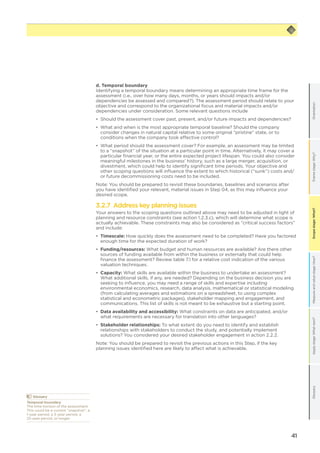41
Scopestage:What?GlossaryApplystage:Whatnext?Measureandvaluestage:How?Framestage:Why?OrientationScopestage:What?
	Glossary
Temporal boundary
The time horizon of the assessment.
This could be a current “snapshot”, a
1-year period, a 3-year period, a
25-year period, or longer.
d. Temporal boundary
Identifying a temporal boundary means determining an appropriate time frame for the
assessment (i.e., over how many days, months, or years should impacts and/or
dependencies be assessed and compared?). The assessment period should relate to your
objective and correspond to the organizational focus and material impacts and/or
dependencies under consideration. Some relevant questions include
•	 Should the assessment cover past, present, and/or future impacts and dependencies?
•	 What and when is the most appropriate temporal baseline? Should the company
consider changes in natural capital relative to some original “pristine” state, or to
conditions when the company took effective control?
•	 What period should the assessment cover? For example, an assessment may be limited
to a “snapshot” of the situation at a particular point in time. Alternatively, it may cover a
particular financial year, or the entire expected project lifespan. You could also consider
meaningful milestones in the business’ history, such as a large merger, acquisition, or
divestment, which could help to identify significant time periods. Your objective and
other scoping questions will influence the extent to which historical (“sunk”) costs and/
or future decommissioning costs need to be included.
Note: You should be prepared to revisit these boundaries, baselines and scenarios after
you have identified your relevant, material issues in Step 04, as this may influence your
desired scope.
3.2.7 Address key planning issues
Your answers to the scoping questions outlined above may need to be adjusted in light of
planning and resource constraints (see action 1.2.3.c), which will determine what scope is
actually achievable. These constraints may also be considered as “critical success factors”
and include:
•	 Timescale: How quickly does the assessment need to be completed? Have you factored
enough time for the expected duration of work?
•	 Funding/resources: What budget and human resources are available? Are there other
sources of funding available from within the business or externally that could help
finance the assessment? Review table 7.1 for a relative cost indication of the various
valuation techniques.
•	 Capacity: What skills are available within the business to undertake an assessment?
What additional skills, if any, are needed? Depending on the business decision you are
seeking to influence, you may need a range of skills and expertise including
environmental economics, research, data analysis, mathematical or statistical modeling
(from calculating averages and estimations on a spreadsheet, to using complex
statistical and econometric packages), stakeholder mapping and engagement, and
communications. This list of skills is not meant to be exhaustive but a starting point.
•	 Data availability and accessibility: What constraints on data are anticipated, and/or
what requirements are necessary for translation into other languages?
•	 Stakeholder relationships: To what extent do you need to identify and establish
relationships with stakeholders to conduct the study, and potentially implement
solutions? You considered your desired stakeholder engagement in action 2.2.2.
Note: You should be prepared to revisit the previous actions in this Step, if the key
planning issues identified here are likely to affect what is achievable.
 