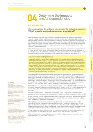 43
Scopestage:What?GlossaryApplystage:Whatnext?Measureandvaluestage:How?Framestage:Why?OrientationScopestage:What?
044.1 Introduction
Completing Step 04 will help you answer the following question:
Which impacts and/or dependencies are material?
Step 04 helps you decide which impacts and/or dependencies are most relevant for
inclusion in your natural capital assessment. Lists of potential impacts and dependencies
are included to help you identify those that could be considered relevant, and a process to
prioritize those that are most relevant to your specific natural capital assessment and its
objective is described. However, the Protocol does not attempt to provide an exhaustive
list of impacts and dependencies as these need to be considered independently in the
context of each assessment.
In the Protocol, an impact or dependency on natural capital is material if consideration of
its value, as part of the set of information used for decision making, has the potential to
alter that decision. A materiality assessment is the process that involves identifying what is
(or is potentially) material in relation to the assessment’s objective and application.
Important note regarding disclosure
Materiality is both a general and legal concept (Corporate Reporting Dialogue 2016).
Materiality within the Natural Capital Protocol does not necessarily equate to the legal
concept of materiality which applies to formal corporate reporting in many jurisdictions
(for example as defined in the US by the Supreme Court). Many companies around the
world regularly disclose information about their impacts and dependencies on natural
capital. However, if you have concerns about the potential interpretation of disclosures
you plan to make on natural capital impacts or dependencies (e.g., by investors,
regulators, or other stakeholders), you are advised to seek independent legal advice
relevant to your industry and jurisdiction.
There are many different approaches to assessing the materiality of issues affecting a
business. Most companies have experience with at least one approach through their risk,
governance, finance, or strategy functions. The Protocol does not specify one particular
method for assessing materiality, but instead sets out the importance of carrying out an
assessment through a generic, systematic, and transparent process. Use your own existing
approaches or company-based materiality assessments where they are available as an
output for this Step and adapt them if necessary to include natural capital.
Materiality can be judged for each organizational focus (see action 3.2.1); for example, at
an overall strategic organizational focus, a specific project focus, or a particular product or
service focus. The materiality assessment itself can also be qualitative, quantitative, or
monetary.
In essence, carrying out a materiality assessment is like a high-level screening, or hot
spotting, which is deepened by more detailed measurement and valuation in Steps 05–07.
As you progress though the Measure and Value Stage and gain more detailed information
on the value of impacts and dependencies it is likely that you will want to return to Step
04 to review your materiality assessment.
Although your assessment may focus on just impacts or dependencies, it is worth
considering both at the same time when carrying out a materiality assessment as they
often create inter-related risks and opportunities. It is also worth noting that it is easier to
have an understanding of direct operational impacts and dependencies, where you have
control, than of indirect impacts or dependencies, where you do not have control.
Finally, impacts or dependencies may be material individually or when aggregated. It is
also important to consider cumulative effects which may increase over time.
After conducting the materiality assessment in Step 04, you may need to revisit your
objective (Step 02) and scope (Step 03).
Determine the impacts
and/or dependencies
	Glossary
Materiality
In the Protocol, an impact or
dependency on natural capital is
material if consideration of its value,
as part of the set of information
used for decision making, has the
potential to alter that decision
(Adapted from OECD 2015 and
IIRC 2013).
Materiality assessment
In the Protocol, the process that
involves identifying what is (or is
potentially) material in relation to
the natural capital assessment’s
objective and application.
Value (noun)
The importance, worth, or
usefulness of something.
Economic value
The importance, worth, or
usefulness of something to people—
including all relevant market and
non-market values. In more
technical terms, the sum of
individual preferences for a given
level of provision of that good or
service. Economic values are usually
expressed in terms of marginal/
incremental changes in the supply
of a good or service, using money
as the metric (e.g., $/unit).
NATURAL CAPITAL PROTOCOL
04 Determine the impacts and/or dependencies
 
