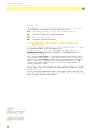 44
4.2 Actions
In order to determine which impacts and/or dependencies are relevant to your natural
capital assessment, you will need to complete the following actions:
4.2.1	 List potentially material natural capital impacts and/or dependencies
4.2.2	 Identify the criteria for your materiality assessment
4.2.3	 Gather relevant information
4.2.4	 Complete the materiality assessment
4.2.1 List potentially material natural capital impacts and/or
dependencies
The first activity in a materiality assessment is to consider all potentially relevant impacts
and dependencies for the chosen objective and scope.
At this point we introduce the concepts of impact drivers, impact pathways, and
dependency pathways. Understanding these terms is fundamental to conducting a
natural capital assessment.
In the Protocol, an impact driver is a measurable quantity of a natural resource that is
used as an input to production (e.g., volume of sand and gravel used in construction) or a
measurable non-product output of business activity (e.g., a kilogram of NOx emissions
released into the atmosphere by a manufacturing facility). Outside the context of the
Protocol, environmental “outputs” are also sometimes referred to as “residuals”, for
example in UNSEEA documents.
Impact drivers are generally expressed in quantitative units (e.g., kilograms, m3
, hectares)
and may already be included in company non-financial reporting or generated through
life-cycle assessments.
An impact driver is not the same as an impact. An impact is a change in the quantity or
quality of natural capital that occurs as a consequence of an impact driver. A single impact
driver may be associated with multiple impacts.
	Glossary
Impact driver
In the Protocol, an impact driver is a
measurable quantity of a natural
resource that is used as an input to
production (e.g., volume of sand
and gravel used in construction) or
a measurable non-product output
of business activity (e.g., a kilogram
of NOx emissions released into the
atmosphere by a manufacturing
facility).
NATURAL CAPITAL PROTOCOL
04 Determine the impacts and/or dependencies
 