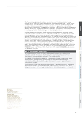 Framestage:Why?Scopestage:What?Measureandvaluestage:How?Applystage:Whatnext?GlossaryOrientation
3
The Protocol is purposely a broad and flexible framework that is applicable to any
business sector, operating in any geography, at any organizational level. It allows you to
adapt, leverage, and integrate your existing business processes into the framework if
needed, and encourages experimentation with different approaches and methods
depending on the decisions you are looking to inform. The Protocol provides guidance on
all types of valuation, whether qualitative, quantitative, or monetary, depending on which
is most appropriate for the decision you are attempting to inform.
Natural capital is one of several other commonly recognized forms of capital. Others
include financial, manufactured, social and relationship, human, and intellectual capital.
Natural capital can be seen as fundamental in supporting all other forms of capital; it
provides the resources with which we build our societies, economies, and institutions, and
ultimately regulates the environmental conditions that enable human life. Furthermore, the
benefits of natural capital (e.g., fresh water) are often only realized by applying other
forms of capital (e.g., manufactured capital like a water pump, which is purchased using
financial capital, and owned and operated thanks to social and human capital). This
integration makes it impossible to completely separate any one form of capital from the
others, and considering trade-offs between them will be part of any decision. For further
information on the various forms of capital, see the Integrated Reporting Framework in
IIRC 2013; Pearce and Atkinson 1993; World Bank 2011; and WBCSD 2015 on developing a
Social Capital Protocol.
Box 0.1 Valuation and monetization
To value something means to understand what it is worth to us. In the Protocol,
valuation refers to the process of estimating the relative importance, worth, or
usefulness of natural capital to people, in a particular context.
In financial accounting terms, valuation is understood to mean monetization, but in
environmental economics and this Protocol, valuation means more than just
monetization. It includes qualitative, quantitative, and monetary approaches, or a
combination of these.
It is important to note that valuation in the Protocol is different from moral judgments,
for example, people’s environmental rights or the rights of a species to exist. These
judgements require different approaches that are outside the scope of the Protocol.
	Glossary
Value (noun)
The importance, worth, or
usefulness of something.
Economic value
The importance, worth, or
usefulness of something to
people—including all relevant
market and non-market values. In
more technical terms, the sum of
individual preferences for a given
level of provision of that good or
service. Economic values are
usually expressed in terms of
marginal/incremental changes in
the supply of a good or service,
using money as the metric
(e.g., $/unit).
 