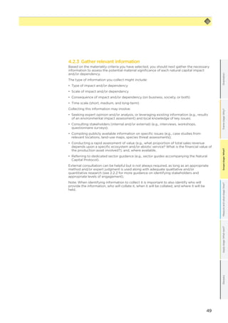 49
Scopestage:What?GlossaryApplystage:Whatnext?Measureandvaluestage:How?Framestage:Why?OrientationScopestage:What?
4.2.3 Gather relevant information
Based on the materiality criteria you have selected, you should next gather the necessary
information to assess the potential material significance of each natural capital impact
and/or dependency.
The type of information you collect might include:
•	 Type of impact and/or dependency
•	 Scale of impact and/or dependency
•	 Consequence of impact and/or dependency (on business, society, or both)
•	 Time scale (short, medium, and long-term)
Collecting this information may involve:
•	 Seeking expert opinion and/or analysis, or leveraging existing information (e.g., results
of an environmental impact assessment) and local knowledge of key issues;
•	 Consulting stakeholders (internal and/or external) (e.g., interviews, workshops,
questionnaire surveys);
•	 Compiling publicly available information on specific issues (e.g., case studies from
relevant locations, land-use maps, species threat assessments);
•	 Conducting a rapid assessment of value (e.g., what proportion of total sales revenue
depends upon a specific ecosystem and/or abiotic service? What is the financial value of
the production asset involved?); and, where available,
•	 Referring to dedicated sector guidance (e.g., sector guides accompanying the Natural
Capital Protocol).
External consultation can be helpful but is not always required, as long as an appropriate
method and/or expert judgment is used along with adequate qualitative and/or
quantitative research (see 2.2.2 for more guidance on identifying stakeholders and
appropriate levels of engagement).
Note: When identifying information to collect it is important to also identify who will
provide the information, who will collate it, when it will be collated, and where it will be
held.
 