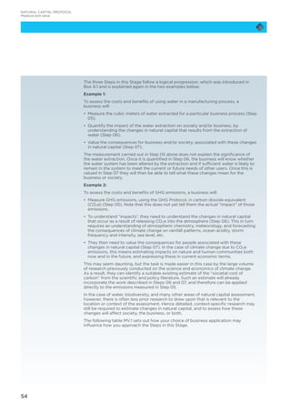 54
NATURAL CAPITAL PROTOCOL
Measure and value
The three Steps in this Stage follow a logical progression, which was introduced in
Box 4.1 and is explained again in the two examples below:
Example 1:
To assess the costs and benefits of using water in a manufacturing process, a
business will:
•	 Measure the cubic meters of water extracted for a particular business process (Step
05).
•	 Quantify the impact of the water extraction on society and/or business, by
understanding the changes in natural capital that results from the extraction of
water (Step 06).
•	 Value the consequences for business and/or society, associated with these changes
in natural capital (Step 07).
The measurement carried out in Step 05 alone does not explain the significance of
the water extraction. Once it is quantified in Step 06, the business will know whether
the water system has been altered by the extraction and if sufficient water is likely to
remain in the system to meet the current or future needs of other users. Once this is
valued in Step 07 they will then be able to tell what these changes mean for the
business or society.
Example 2:
To assess the costs and benefits of GHG emissions, a business will:
•	 Measure GHG emissions, using the GHG Protocol, in carbon dioxide equivalent
(CO2e) (Step 05). Note that this does not yet tell them the actual “impact” of those
emissions.
•	 To understand “impacts”, they need to understand the changes in natural capital
that occur as a result of releasing CO2e into the atmosphere (Step 06). This in turn
requires an understanding of atmospheric chemistry, meteorology, and forecasting
the consequences of climate change on rainfall patterns, ocean acidity, storm
frequency and intensity, sea level, etc.
•	 They then need to value the consequences for people associated with these
changes in natural capital (Step 07). In the case of climate change due to CO2e
emissions, this means estimating impacts on nature and human communities both
now and in the future, and expressing these in current economic terms.
This may seem daunting, but the task is made easier in this case by the large volume
of research previously conducted on the science and economics of climate change.
As a result, they can identify a suitable existing estimate of the “societal cost of
carbon” from the scientific and policy literature. Such an estimate will already
incorporate the work described in Steps 06 and 07, and therefore can be applied
directly to the emissions measured in Step 05.
In the case of water, biodiversity, and many other areas of natural capital assessment,
however, there is often less prior research to draw upon that is relevant to the
location or context of the assessment. Hence detailed, context-specific research may
still be required to estimate changes in natural capital, and to assess how these
changes will affect society, the business, or both.
The following table MV.1 sets out how your choice of business application may
influence how you approach the Steps in this Stage.
 