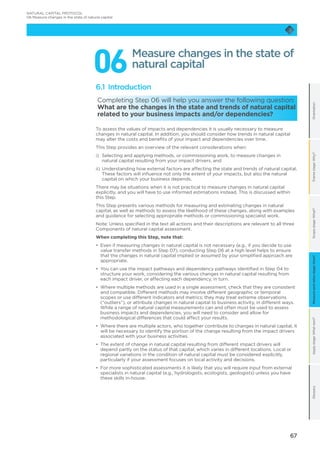 67
OrientationFramestage:Why?Scopestage:What?Applystage:Whatnext?GlossaryMeasureandvaluestage:How?
066.1 Introduction
Completing Step 06 will help you answer the following question:
What are the changes in the state and trends of natural capital
related to your business impacts and/or dependencies?
To assess the values of impacts and dependencies it is usually necessary to measure
changes in natural capital. In addition, you should consider how trends in natural capital
may alter the costs and benefits of your impact and dependencies over time.
This Step provides an overview of the relevant considerations when:
i)	Selecting and applying methods, or commissioning work, to measure changes in
natural capital resulting from your impact drivers, and
ii)	Understanding how external factors are affecting the state and trends of natural capital.
These factors will influence not only the extent of your impacts, but also the natural
capital on which your business depends.
There may be situations when it is not practical to measure changes in natural capital
explicitly, and you will have to use informed estimations instead. This is discussed within
this Step.
This Step presents various methods for measuring and estimating changes in natural
capital, as well as methods to assess the likelihood of these changes, along with examples
and guidance for selecting appropriate methods or commissioning specialist work.
Note: Unless specified in the text all actions and their descriptions are relevant to all three
Components of natural capital assessment.
When completing this Step, note that:
•	 Even if measuring changes in natural capital is not necessary (e.g., if you decide to use
value transfer methods in Step 07), conducting Step 06 at a high level helps to ensure
that the changes in natural capital implied or assumed by your simplified approach are
appropriate.
•	 You can use the impact pathways and dependency pathways identified in Step 04 to
structure your work, considering the various changes in natural capital resulting from
each impact driver, or affecting each dependency, in turn.
•	 Where multiple methods are used in a single assessment, check that they are consistent
and compatible. Different methods may involve different geographic or temporal
scopes or use different indicators and metrics; they may treat extreme observations
(“outliers”), or attribute changes in natural capital to business activity, in different ways.
While a range of natural capital measurements can and often must be used to assess
business impacts and dependencies, you will need to consider and allow for
methodological differences that could affect your results.
•	 Where there are multiple actors, who together contribute to changes in natural capital, it
will be necessary to identify the portion of the change resulting from the impact drivers
associated with your business activities.
•	 The extent of change in natural capital resulting from different impact drivers will
depend partly on the status of that capital, which varies in different locations. Local or
regional variations in the condition of natural capital must be considered explicitly,
particularly if your assessment focuses on local activity and decisions.
•	 For more sophisticated assessments it is likely that you will require input from external
specialists in natural capital (e.g., hydrologists, ecologists, geologists) unless you have
these skills in-house.
Measure changes in the state of
natural capital
NATURAL CAPITAL PROTOCOL
06 Measure changes in the state of natural capital
 