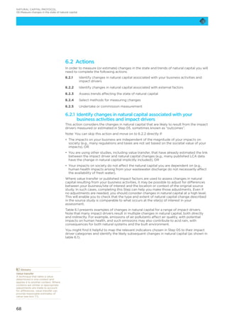 68
6.2 Actions
In order to measure (or estimate) changes in the state and trends of natural capital you will
need to complete the following actions:
6.2.1	Identify changes in natural capital associated with your business activities and
impact drivers
6.2.2	 Identify changes in natural capital associated with external factors
6.2.3	 Assess trends affecting the state of natural capital
6.2.4	 Select methods for measuring changes
6.2.5	 Undertake or commission measurement
6.2.1 Identify changes in natural capital associated with your
business activities and impact drivers
This action considers the changes in natural capital that are likely to result from the impact
drivers measured or estimated in Step 05, sometimes known as “outcomes”.
Note: You can skip this action and move on to 6.2.2 directly if:
•	 The impacts on your business are independent of the magnitude of your impacts on
society (e.g., many regulations and taxes are not set based on the societal value of your
impacts), OR
•	 You are using other studies, including value transfer, that have already estimated the link
between the impact driver and natural capital changes (e.g., many published LCA data
have the change in natural capital implicitly included), OR
•	 Your impacts on society do not affect the natural capital you are dependent on (e.g.,
human health impacts arising from your wastewater discharge do not necessarily affect
the availability of fresh water).
Where value transfer or published impact factors are used to assess changes in natural
capital resulting from your business activities, it may be possible to adjust for differences
between your business/site of interest and the location or context of the original source
study. In such cases, completing this Step can help you make those adjustments. Even if
no adjustments are needed, you should consider changes in natural capital at a high level.
This will enable you to check that the type and extent of natural capital change described
in the source study is comparable to what occurs at the site(s) of interest in your
assessment.
Table 6.1 presents examples of changes in natural capital for a range of impact drivers.
Note that many impact drivers result in multiple changes in natural capital, both directly
and indirectly. For example, emissions of air pollutants affect air quality, with potential
impacts on human health, and such emissions may also contribute to acid rain, with
consequences for both natural systems and the built environment.
You might find it helpful to map the relevant indicators chosen in Step 05 to their impact
driver categories and identify the likely subsequent changes in natural capital (as shown in
table 6.1).
	Glossary
Value transfer
A technique that takes a value
determined in one context and
applies it to another context. Where
contexts are similar or appropriate
adjustments are made to account
for differences, value transfer can
provide reasonable estimates of
value (see box 7.1).
NATURAL CAPITAL PROTOCOL
06 Measure changes in the state of natural capital
 