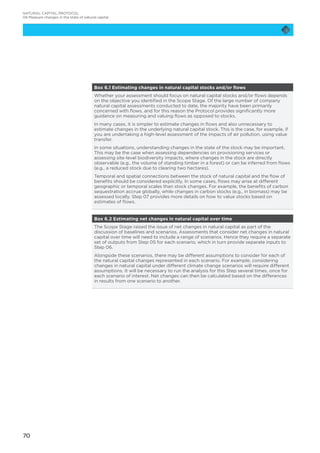 70
Box 6.1 Estimating changes in natural capital stocks and/or flows
Whether your assessment should focus on natural capital stocks and/or flows depends
on the objective you identified in the Scope Stage. Of the large number of company
natural capital assessments conducted to date, the majority have been primarily
concerned with flows, and for this reason the Protocol provides significantly more
guidance on measuring and valuing flows as opposed to stocks.
In many cases, it is simpler to estimate changes in flows and also unnecessary to
estimate changes in the underlying natural capital stock. This is the case, for example, if
you are undertaking a high-level assessment of the impacts of air pollution, using value
transfer.
In some situations, understanding changes in the state of the stock may be important.
This may be the case when assessing dependencies on provisioning services or
assessing site-level biodiversity impacts, where changes in the stock are directly
observable (e.g., the volume of standing timber in a forest) or can be inferred from flows
(e.g., a reduced stock due to clearing two hectares).
Temporal and spatial connections between the stock of natural capital and the flow of
benefits should be considered explicitly. In some cases, flows may arise at different
geographic or temporal scales than stock changes. For example, the benefits of carbon
sequestration accrue globally, while changes in carbon stocks (e.g., in biomass) may be
assessed locally. Step 07 provides more details on how to value stocks based on
estimates of flows.
Box 6.2 Estimating net changes in natural capital over time
The Scope Stage raised the issue of net changes in natural capital as part of the
discussion of baselines and scenarios. Assessments that consider net changes in natural
capital over time will need to include a range of scenarios. Hence they require a separate
set of outputs from Step 05 for each scenario, which in turn provide separate inputs to
Step 06.
Alongside these scenarios, there may be different assumptions to consider for each of
the natural capital changes represented in each scenario. For example, considering
changes in natural capital under different climate change scenarios will require different
assumptions. It will be necessary to run the analysis for this Step several times, once for
each scenario of interest. Net changes can then be calculated based on the differences
in results from one scenario to another.
NATURAL CAPITAL PROTOCOL
06 Measure changes in the state of natural capital
 