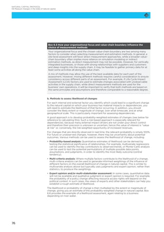 76
Box 6.5 How your organizational focus and value-chain boundary influence the
choice of measurement methods
Your organizational focus and the chosen value-chain boundary are two among many
factors to consider when selecting measurement and estimation methods. In general, a
site-level assessment will favor direct measurement approaches, while a broader value-
chain boundary often implies more reliance on simulation modeling or indirect
estimation methods, as direct measurement may not be possible. However, for vertically
integrated businesses, or those with strong relationships with suppliers and customers
and deep insights into the supply chain, it may be feasible to gather primary data for at
least some activities all along the value chain.
A mix of methods may allow the use of the best available data for each part of the
assessment. However, mixing different methods requires careful consideration to ensure
consistency across different parts of an assessment. For example, if Life Cycle Impact
Assessment (LCIA) factors are used to estimate changes associated with unobservable
activities in the supply chain, while direct measurement methods are used for the
business’ own operations, it will be important to verify that both methods are based on
the same principles and assumptions and therefore comparable to a reasonable degree.
b. Methods to assess likelihood of changes
For each internal and external factor you identify which could lead to a significant change
to the natural capital on which your business has material impacts or dependencies, you
will need to estimate the likelihood of that factor occurring. In addition, you should
consider the likely extent or magnitude of change, over what timescale, and at what
geographical scale. This is particularly important for assessing dependencies.
A good approach is to develop probability-weighted estimates of changes (see below for
reference to calculating this). Such a risk-based approach is especially relevant for
dependencies, because many external impact drivers are not under your direct control
and therefore their precision is unknown or uncertain; hence the value of interest is “value
at risk” or, conversely, the risk-weighted opportunity of increased revenues.
For changes that are directly observed in real time, the relevant probability is simply 100%.
For future or unobserved changes, however, there may be uncertainty about potential
outcomes. Various methods can be used to assess the likelihood of change, including:
•	 Probability-based analysis: Quantitative estimates of likelihood can be derived by
testing the statistical significance of relationships. For example, multivariate regressions
can be used to identify the key contributors to observed trends, or Monte-Carlo analysis
can be used to test the potential permutations of multiple possible data points,
assumptions, and judgments, in order to identify the most likely outcome (central
tendency).
•	 Multi-criteria analysis: Where multiple factors contribute to the likelihood of a change,
multi-criteria analysis can be used to generate informed weightings of the influence of
different factors on the overall likelihood of change in natural capital. This is similar to
multivariate analysis above but typically uses judgments and expert opinion, rather than
statistics, to produce the weightings.
•	 Expert opinion and/or multi-stakeholder assessment: In some cases, quantitative data
will not be available and qualitative judgment or expert opinion is required. For example,
the probability of a policy change affecting resource access rights will depend on the
political context. In such cases, the views of experts and other stakeholders can help you
establish a rough estimate of likelihood.
The likelihood or probability of change is then multiplied by the extent or magnitude of
change, giving you an estimate of the probability-weighted change in natural capital. Box
6.6 provides the example of a likelihood assessment, again relating to a business
depending on river water.
NATURAL CAPITAL PROTOCOL
06 Measure changes in the state of natural capital
 
