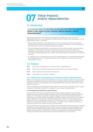 80
077.1 Introduction
Completing Step 07 will help you answer the following question:
What is the value of your natural capital impacts and/or
dependencies?
Step 07 describes the main valuation techniques and helps you select the most
appropriate one(s) for your assessment. While taking this Step and in preparation for the
Apply Stage, keep in mind that:
•	 Valuing natural capital can be helpful but is not the only basis for decision making,
hence results should be presented as part of a suite of information, including details of
the wider socio-economic, legal, and business context.
•	 There will always be estimation or uncertainty of some kind involved in your valuation;
therefore it is important to identify where this occurs and clearly document the
limitations of your assessment. Even rough approximations of value, when combined
with a good understanding of the context, can provide relevant information for decision
making.
•	 It is likely that you will need assistance from external experts in natural capital valuation
to undertake many of the methods described in this Step, unless you have access to
these skills in-house.
7.2 Actions
7.2.1	 Define the consequences of impacts and/or dependencies
7.2.2	 Determine the relative significance of associated costs and/or benefits
7.2.3	 Select appropriate valuation technique(s)
7.2.4	 Undertake or commission valuation
7.2.1 Define the consequences of impacts and/or dependencies
Based on the impact drivers and dependencies and associated changes in natural capital
measured in Steps 05 and 06, you should now be able to identify the consequences (i.e.,
the types of business and societal costs and benefits) that may arise under one or more
relevant scenarios.
List the potential costs and benefits associated with each of your relevant natural capital
indicators (identified in Step 05), in relation to your chosen Component(s).
a. Consequences of impacts on your business
Your business itself may be affected by the natural capital impacts of your activities.
Impacts on your business include any financial costs or benefits that directly affect your
bottom line. They also include less tangible impacts that may affect the bottom line
indirectly, such as reputational damages (or benefits), delays in permitting, or the relative
ease or difficulty of recruiting or retaining employees. Impacts on your business may
relate to the cost of production inputs (e.g., the purchase costs of water and timber), as
well as the cost and/or benefit of outputs (e.g., increased cost of emission permits, or
increased revenue from waste recovery and recycling).
Many jurisdictions are beginning to introduce environmental market mechanisms whereby
companies increasingly need to pay for their use of or impacts to natural capital, or get
paid for environmental enhancements they provide. Examples include purchasing (or
selling) carbon credits or biodiversity offsets in response to environmental damages.
These new markets may create new costs and/or benefits for your business.
Value impacts
and/or dependencies
NATURAL CAPITAL PROTOCOL
07 Value impacts and/or dependencies
 