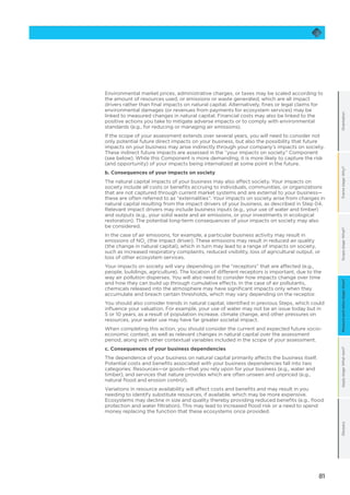 81
OrientationFramestage:Why?Scopestage:What?Applystage:Whatnext?GlossaryMeasureandvaluestage:How?
Environmental market prices, administrative charges, or taxes may be scaled according to
the amount of resources used, or emissions or waste generated, which are all impact
drivers rather than final impacts on natural capital. Alternatively, fines or legal claims for
environmental damages (or revenues from payments for ecosystem services) may be
linked to measured changes in natural capital. Financial costs may also be linked to the
positive actions you take to mitigate adverse impacts or to comply with environmental
standards (e.g., for reducing or managing air emissions).
If the scope of your assessment extends over several years, you will need to consider not
only potential future direct impacts on your business, but also the possibility that future
impacts on your business may arise indirectly through your company’s impacts on society.
These indirect future impacts are assessed in the “your impacts on society” Component
(see below). While this Component is more demanding, it is more likely to capture the risk
(and opportunity) of your impacts being internalized at some point in the future.
b. Consequences of your impacts on society
The natural capital impacts of your business may also affect society. Your impacts on
society include all costs or benefits accruing to individuals, communities, or organizations
that are not captured through current market systems and are external to your business—
these are often referred to as “externalities”. Your impacts on society arise from changes in
natural capital resulting from the impact drivers of your business, as described in Step 04.
Relevant impact drivers may include business inputs (e.g., your use of water and timber)
and outputs (e.g., your solid waste and air emissions, or your investments in ecological
restoration). The potential long-term consequences of your impacts on society may also
be considered.
In the case of air emissions, for example, a particular business activity may result in
emissions of NOx
(the impact driver). These emissions may result in reduced air quality
(the change in natural capital), which in turn may lead to a range of impacts on society,
such as increased respiratory complaints, reduced visibility, loss of agricultural output, or
loss of other ecosystem services.
Your impacts on society will vary depending on the “receptors” that are affected (e.g.,
people, buildings, agriculture). The location of different receptors is important, due to the
way air pollution disperses. You will also need to consider how impacts change over time
and how they can build up through cumulative effects. In the case of air pollutants,
chemicals released into the atmosphere may have significant impacts only when they
accumulate and breach certain thresholds, which may vary depending on the receptor.
You should also consider trends in natural capital, identified in previous Steps, which could
influence your valuation. For example, your use of water may not be an issue today but in
5 or 10 years, as a result of population increase, climate change, and other pressures on
resources, your water use may have far greater societal impact.
When completing this action, you should consider the current and expected future socio-
economic context, as well as relevant changes in natural capital over the assessment
period, along with other contextual variables included in the scope of your assessment.
c. Consequences of your business dependencies
The dependence of your business on natural capital primarily affects the business itself.
Potential costs and benefits associated with your business dependencies fall into two
categories: Resources—or goods—that you rely upon for your business (e.g., water and
timber), and services that nature provides which are often unseen and unpriced (e.g.,
natural flood and erosion control).
Variations in resource availability will affect costs and benefits and may result in you
needing to identify substitute resources, if available, which may be more expensive.
Ecosystems may decline in size and quality thereby providing reduced benefits (e.g., flood
protection and water filtration). This may lead to increased flood risk or a need to spend
money replacing the function that these ecosystems once provided.
 