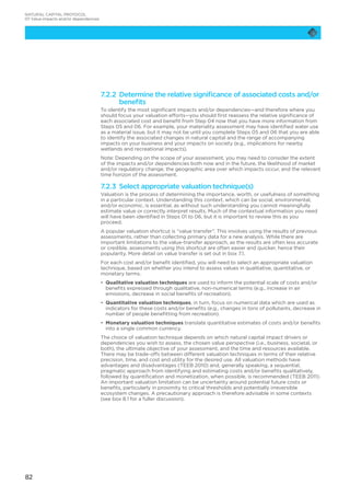 82
7.2.2 Determine the relative significance of associated costs and/or
benefits
To identify the most significant impacts and/or dependencies—and therefore where you
should focus your valuation efforts—you should first reassess the relative significance of
each associated cost and benefit from Step 04 now that you have more information from
Steps 05 and 06. For example, your materiality assessment may have identified water use
as a material issue, but it may not be until you complete Steps 05 and 06 that you are able
to identify the associated changes in natural capital and the range of accompanying
impacts on your business and your impacts on society (e.g., implications for nearby
wetlands and recreational impacts).
Note: Depending on the scope of your assessment, you may need to consider the extent
of the impacts and/or dependencies both now and in the future, the likelihood of market
and/or regulatory change, the geographic area over which impacts occur, and the relevant
time horizon of the assessment.
7.2.3 Select appropriate valuation technique(s)
Valuation is the process of determining the importance, worth, or usefulness of something
in a particular context. Understanding this context, which can be social, environmental,
and/or economic, is essential, as without such understanding you cannot meaningfully
estimate value or correctly interpret results. Much of the contextual information you need
will have been identified in Steps 01 to 06, but it is important to review this as you
proceed.
A popular valuation shortcut is “value transfer”. This involves using the results of previous
assessments, rather than collecting primary data for a new analysis. While there are
important limitations to the value-transfer approach, as the results are often less accurate
or credible, assessments using this shortcut are often easier and quicker, hence their
popularity. More detail on value transfer is set out in box 7.1.
For each cost and/or benefit identified, you will need to select an appropriate valuation
technique, based on whether you intend to assess values in qualitative, quantitative, or
monetary terms.
•	 Qualitative valuation techniques are used to inform the potential scale of costs and/or
benefits expressed through qualitative, non-numerical terms (e.g., increase in air
emissions, decrease in social benefits of recreation).
•	 Quantitative valuation techniques, in turn, focus on numerical data which are used as
indicators for these costs and/or benefits (e.g., changes in tons of pollutants, decrease in
number of people benefitting from recreation).
•	 Monetary valuation techniques translate quantitative estimates of costs and/or benefits
into a single common currency.
The choice of valuation technique depends on which natural capital impact drivers or
dependencies you wish to assess, the chosen value perspective (i.e., business, societal, or
both), the ultimate objective of your assessment, and the time and resources available.
There may be trade-offs between different valuation techniques in terms of their relative
precision, time, and cost and utility for the desired use. All valuation methods have
advantages and disadvantages (TEEB 2010) and, generally speaking, a sequential,
pragmatic approach from identifying and estimating costs and/or benefits qualitatively,
followed by quantification and monetization, when possible, is recommended (TEEB 2011).
An important valuation limitation can be uncertainty around potential future costs or
benefits, particularly in proximity to critical thresholds and potentially irreversible
ecosystem changes. A precautionary approach is therefore advisable in some contexts
(see box 8.1 for a fuller discussion).
NATURAL CAPITAL PROTOCOL
07 Value impacts and/or dependencies
 