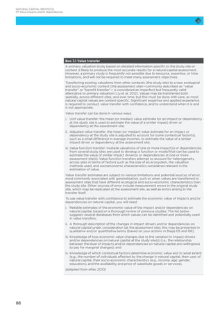 88
Box 7.1 Value transfer
A primary valuation study based on detailed information specific to the study site or
context is likely to produce the most accurate results for a natural capital assessment.
However, a primary study is frequently not possible due to resource, expertise, or time
limitations, and will not be required to meet many assessment objectives.
Transferring existing valuations from other contexts (the study site) to a new ecological
and socio-economic context (the assessment site)—commonly described as “value
transfer” or “benefit transfer”— is considered an imperfect but frequently valid
alternative to primary valuation (Liu et al. 2012). Values may be transferred both
spatially, across different sites, and over time, but this must be done with care, as most
natural capital values are context specific. Significant expertise and applied experience
is required to conduct value transfer with confidence, and to understand when it is and
is not appropriate.
Value transfer can be done in various ways:
i.	Unit value transfer: the mean (or median) value estimate for an impact or dependency
at the study site is used to estimate the value of a similar impact driver or
dependency at the assessment site;
ii.	Adjusted value transfer: the mean (or median) value estimate for an impact or
dependency at the study site is adjusted to account for some contextual factor(s),
such as a small difference in average incomes, to estimate the value of a similar
impact driver or dependency at the assessment site;
iii.	Value function transfer: multiple valuations of one or more impact(s) or dependencies
from several study sites are used to develop a function or model that can be used to
estimate the value of similar impact driver(s) or dependencies at one or more
assessment site(s). Value function transfers attempt to account for heterogeneity
across sites in terms of factors such as the size of an ecosystem, the valuation
methods used, and socioeconomic characteristics considered relevant in the
estimation of value.
Value transfer estimates are subject to various limitations and potential sources of error,
most commonly associated with generalization, such as when values are transferred to
assessment sites that have different ecological and socio-economic characteristics than
the study site. Other sources of error include measurement errors in the original study
site, which may be replicated at the assessment site, as well as errors arising in the
transfer itself.
To use value transfer with confidence to estimate the economic value of impacts and/or
dependencies on natural capital, you will need:
i.	Reliable estimates of the economic value of the impact and/or dependencies on
natural capital, based on a thorough review of previous studies. The list below
suggests several databases from which values can be identified and potentially used
in value transfers;
ii.	A thorough description of the changes in impact drivers and/or dependencies on
natural capital under consideration (at the assessment site); this may be presented in
qualitative and/or quantitative terms (based on your actions in Steps 05 and 06);
iii.	Knowledge of how economic value changes due to the variation in impact drivers
and/or dependencies on natural capital at the study site(s) (i.e., the relationship
between the level of impacts and/or dependencies on natural capital and willingness
to pay for marginal changes); and
iv.	Knowledge of which contextual factors determine economic value and to what extent
(e.g., the number of individuals affected by the change in natural capital, their uses of
natural capital, their socio-economic characteristics (e.g., income, age, gender,
education), and the availability and price of substitute goods or services).
(adapted from eftec 2010)
NATURAL CAPITAL PROTOCOL
07 Value impacts and/or dependencies
 