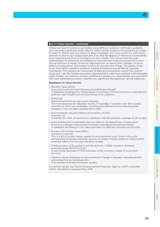 89
OrientationFramestage:Why?Scopestage:What?Applystage:Whatnext?GlossaryMeasureandvaluestage:How?
Box 7.1 Value transfer – continued
Where a choice of evidence generated using different valuation methods is available,
you may select particular study sites for value transfer based on the guidance provided
in table 7.1. Where only one source of data is available, you must ensure it is sufficiently
relevant to inform your assessment and, if so, that the degree of relevance is considered
when reporting the level of confidence of your results. This can be done through
consideration of similarities and differences between the study and assessment, from
the perspective of impact drivers or dependencies, as well as their changes, location,
effects on population, and market constructs, among other things. The quality of the
study from which valuation evidence is being transferred should also be carefully
considered. This requires an assessment of data and procedures used in the original
study (e.g., was the sample population representative, were best practice methodologies
used). Finally, you need to consider whether the results of a value transfer are consistent
with your expectations and/or whether any significant discrepancies can be explained.
Databases for value transfer
•	 Benefits Table (BeTa)
ec.europa.eu/environment/enveco/air/pdf/betaec02a.pdf
A database developed for the European Commission DG Environment to estimate the
external costs (health and environmental) of air pollution.
•	 	ENVALUE
www.environment.nsw.gov.au/envalueapp
The main database for valuation studies in Australia. It contains over 400 studies,
one-third of which are Australian, covering nine different environmental goods.
However it has not been updated since 2001.
•	 Environmental Valuation Reference Inventory (EVRI)
www.evri.ca
Currently the most comprehensive database with the greatest coverage of UK studies.
•	 Natural Resource Conservation Service (NRCS), US Department of Agriculture
www.nrcs.usda.gov/wps/portal/nrcs/main/national/technical/econ/tools/
A database and listing of unit value estimates for different recreational activities.
•	 Review of Externality Data (RED)
www.isis-it.net/red
This is a list of studies mainly related to environmental costs (from a life-cycle
perspective) of energy and other sectors. It contains mostly details of value-transfer
exercises rather than primary valuation studies.
•	 The Economics of Ecosystems and Biodiversity (TEEB) Valuation Database
www.fsd.nl/esp/80763/5/0/50
A searchable database of 1310 estimates of the monetary values of ecosystem
services.
•	 Valuation Study Database for Environmental Change in Sweden (ValueBaseSWE)
www.beijer.kva.se/valuebase.htm
This contains a survey of Swedish studies.
For further details see: Danish Environmental Protection Agency (2007) and eftec
(2010). All weblinks accessed May 2016.
 