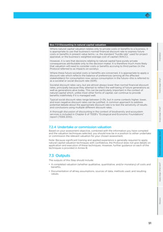 91
OrientationFramestage:Why?Scopestage:What?Applystage:Whatnext?GlossaryMeasureandvaluestage:How?
Box 7.3 Discounting in natural capital valuation
Where natural capital valuation relates only to private costs or benefits to a business, it
is appropriate to use that business’s normal financial discount rate to express future
costs or benefits in present value terms, i.e. the standard “hurdle rate” used for project
appraisal, or the business’s weighted average cost of capital (WACC).
However, it is rare that decisions relating to natural capital have purely private
consequences attributable only to the decision-maker. It is therefore much more likely
that valuation will need to consider costs or benefits accruing to third parties (in the
Protocol referred to as impacts on society).
Where these future societal costs or benefits are concerned, it is appropriate to apply a
discount rate which reflects the balance of preferences (among all the affected
stakeholders) for consumption now versus consumption in the future—this is referred to
as a societal or social discount rate (SDR).
Societal discount rates vary, but are almost always lower than normal financial discount
rates, principally because they attempt to reflect the well-being of future generations as
well as generations alive today. This can be particularly important in the context of
natural capital which, unlike most other forms of capital, can continue to provide
benefits indefinitely if it is managed well.
Typical social discount rates range between 2–5%, but in some contexts higher, lower,
and even negative discount rates can be justified. A common approach to address
potential debate about the appropriate discount rate is to test the sensitivity of results
and conclusions using multiple different discount rates.
A thorough discussion of discounting in the context of biodiversity and ecosystem
services is included in Chapter 6 of TEEB’s “Ecological and Economic Foundations”
report (TEEB 2010).
7.2.4 Undertake or commission valuation
Based on your assessment objective, combined with the information you have compiled
and the valuation techniques selected, you should now be in a position to either undertake
or commission the relevant valuation for your chosen assessment.
Note: Because significant training and applied experience is generally required to apply
natural capital valuation techniques with confidence, the Protocol does not give details on
application and execution of these techniques. However, further guidance on each of the
techniques is provided in Annex B.
7.3 Outputs
The outputs of this Step should include:
•	 	A completed valuation (whether qualitative, quantitative, and/or monetary) of costs and
benefits.
•	 	Documentation of all key assumptions, sources of data, methods used, and resulting
values.
 