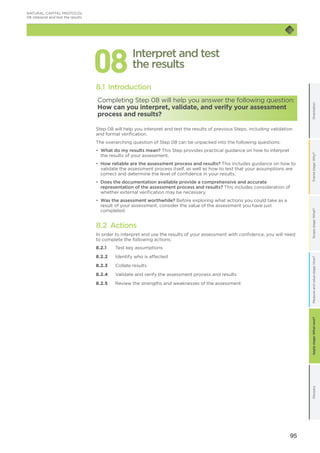95
OrientationFramestage:Why?GlossaryScopestage:What?Applystage:Whatnext?Measureandvaluestage:How?
088.1 Introduction
Completing Step 08 will help you answer the following question:
How can you interpret, validate, and verify your assessment
process and results?
Step 08 will help you interpret and test the results of previous Steps, including validation
and formal verification.
The overarching question of Step 08 can be unpacked into the following questions:
•	 What do my results mean? This Step provides practical guidance on how to interpret
the results of your assessment.
•	 How reliable are the assessment process and results? This includes guidance on how to
validate the assessment process itself, as well as how to test that your assumptions are
correct and determine the level of confidence in your results.
•	 Does the documentation available provide a comprehensive and accurate
representation of the assessment process and results? This includes consideration of
whether external verification may be necessary.
•	 Was the assessment worthwhile? Before exploring what actions you could take as a
result of your assessment, consider the value of the assessment you have just
completed.
8.2 Actions
In order to interpret and use the results of your assessment with confidence, you will need
to complete the following actions:
8.2.1	 Test key assumptions	
8.2.2	 Identify who is affected
8.2.3	 Collate results
8.2.4	 Validate and verify the assessment process and results
8.2.5	 Review the strengths and weaknesses of the assessment
Interpret and test
the results
NATURAL CAPITAL PROTOCOL
08	Interpret and test the results
 