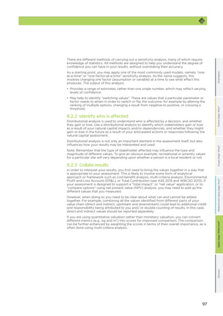 97
OrientationFramestage:Why?GlossaryScopestage:What?Applystage:Whatnext?Measureandvaluestage:How?
There are different methods of carrying out a sensitivity analysis, many of which require
knowledge of statistics. All methods are designed to help you understand the degree of
confidence you can have in your results, without overstating their accuracy.
As a starting point, you may apply one of the most commonly used models, namely “one-
at-a-time” or “one-factor-at-a-time” sensitivity analysis. As the name suggests, this
involves changing one factor (assumption or variable) at a time to see what effect this
produces. The output of this analysis:
•	 Provides a range of estimates, rather than one single number, which may reflect varying
levels of confidence.
•	 May help to identify “switching values”. These are values that a particular parameter or
factor needs to attain in order to switch or flip the outcome, for example by altering the
ranking of multiple options, changing a result from negative to positive, or crossing a
threshold.
8.2.2 Identify who is affected
Distributional analysis is used to understand who is affected by a decision, and whether
they gain or lose. Use a distributional analysis to identify which stakeholders gain or lose
as a result of your natural capital impacts and/or dependencies, and whether they might
gain or lose in the future as a result of your anticipated actions or responses following the
natural capital assessment.
Distributional analysis is not only an important element in the assessment itself, but also
influences how your results may be interpreted and used.
Note: Remember that the type of stakeholder affected may influence the type and
magnitude of different values. To give an obvious example, recreational or amenity values
for a particular site will vary depending upon whether a person is a local resident or not.
8.2.3 Collate results
In order to interpret your results, you first need to bring the values together in a way that
is appropriate to your assessment. This is likely to involve some form of analytical
approach or framework such as cost-benefit analysis, multi-criteria analysis, Environmental
Profit and Loss Account (EPL), or Total Contribution (see A4S 2015 and WBCSD 2013). If
your assessment is designed to support a “total impact” or “net value” application, or to
“compare options” using net present value (NPV) analysis, you may need to add up the
different values that you measured.
However, when doing so you need to be clear about what can and cannot be added
together. For example, combining all the values identified from different parts of your
value chain (direct and indirect, upstream and downstream) could lead to additional credit
and responsibility being attributed to you and/ or double counting of results. In this case,
direct and indirect values should be reported separately.
If you are using quantitative valuation rather than monetary valuation, you can convert
different metrics (e.g., kg and m3
) into scores for improved comparison. The comparison
can be further enhanced by weighting the scores in terms of their overall importance, as is
often done using multi-criteria analysis.
 