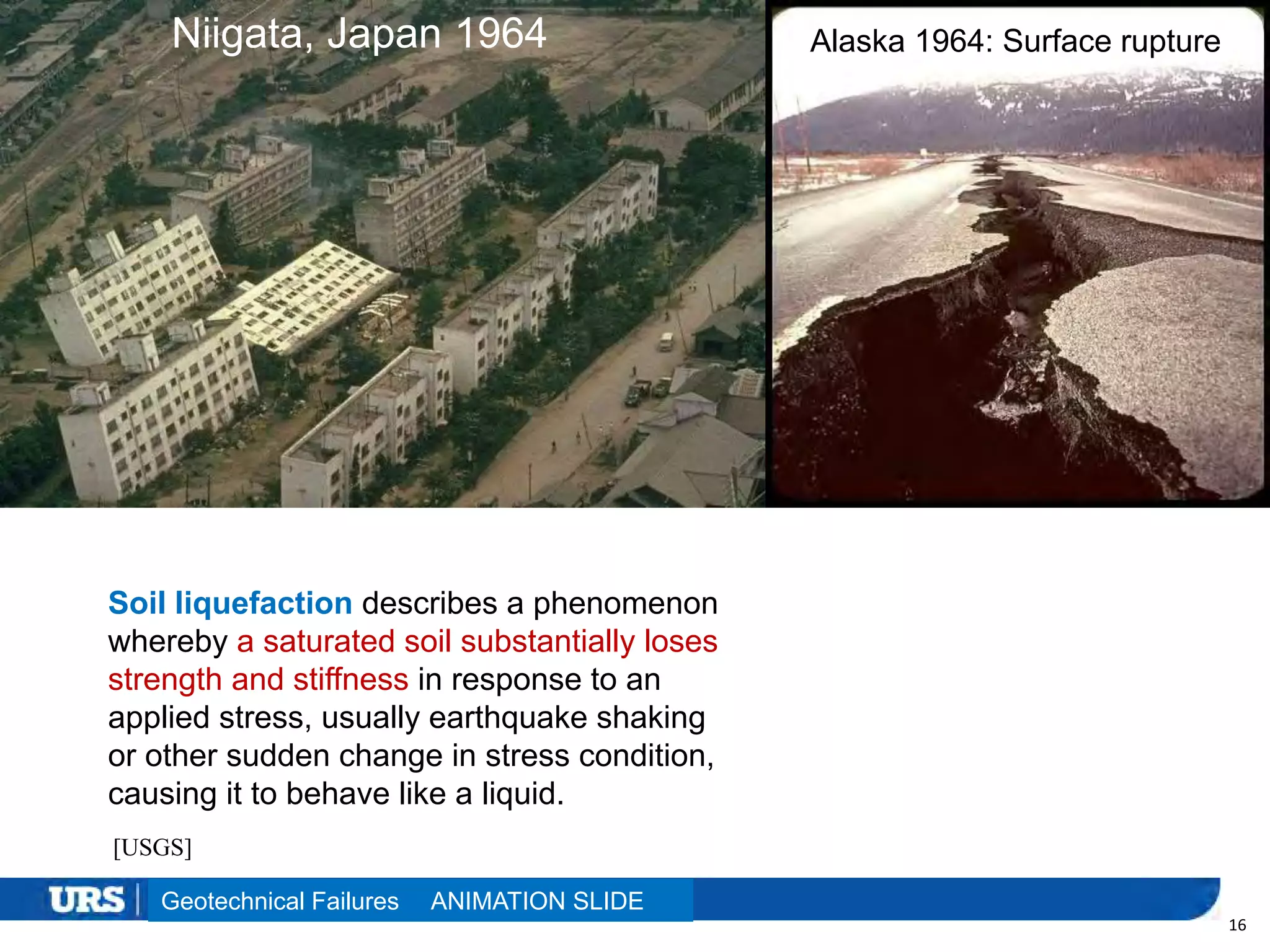 Presentation Title
16
Niigata, Japan 1964 Alaska 1964: Surface rupture
Geotechnical Failures
[USGS]
Soil liquefaction describes a phenomenon
whereby a saturated soil substantially loses
strength and stiffness in response to an
applied stress, usually earthquake shaking
or other sudden change in stress condition,
causing it to behave like a liquid.
ANIMATION SLIDE
 