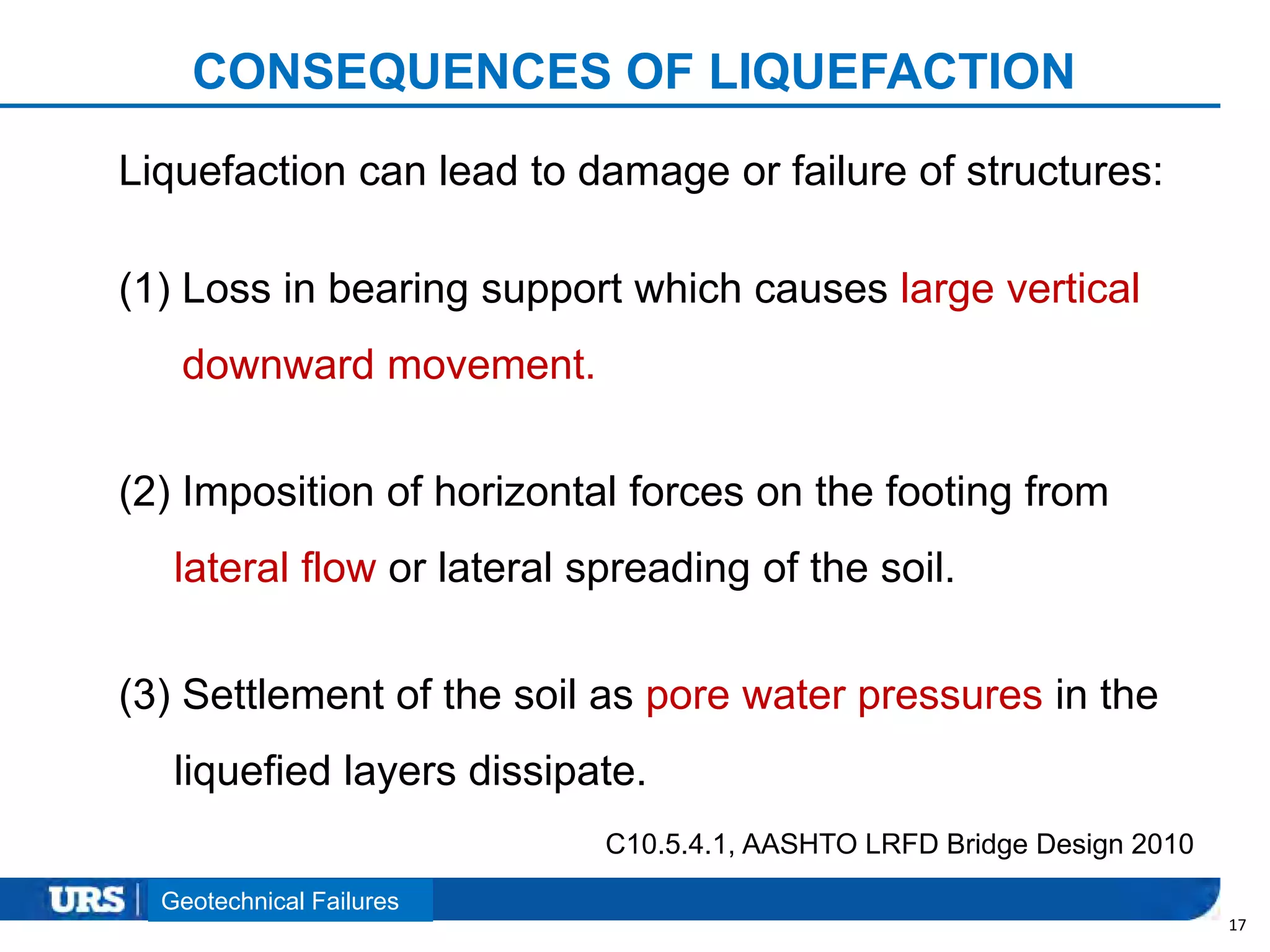 Presentation Title
CONSEQUENCES OF LIQUEFACTION
17
Liquefaction can lead to damage or failure of structures:
(1) Loss in bearing support which causes large vertical
downward movement.
(2) Imposition of horizontal forces on the footing from
lateral flow or lateral spreading of the soil.
(3) Settlement of the soil as pore water pressures in the
liquefied layers dissipate.
C10.5.4.1, AASHTO LRFD Bridge Design 2010
Geotechnical Failures
 
