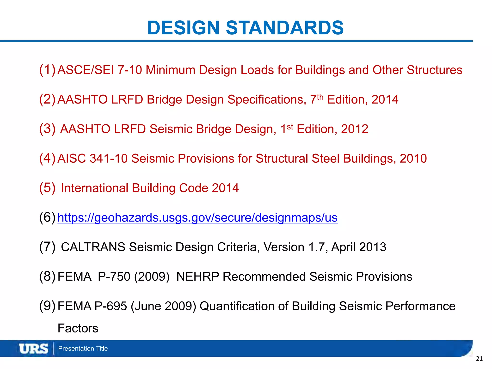 Presentation Title
DESIGN STANDARDS
(1)ASCE/SEI 7-10 Minimum Design Loads for Buildings and Other Structures
(2)AASHTO LRFD Bridge Design Specifications, 7th Edition, 2014
(3) AASHTO LRFD Seismic Bridge Design, 1st Edition, 2012
(4)AISC 341-10 Seismic Provisions for Structural Steel Buildings, 2010
(5) International Building Code 2014
(6)https://geohazards.usgs.gov/secure/designmaps/us
(7) CALTRANS Seismic Design Criteria, Version 1.7, April 2013
(8)FEMA P-750 (2009) NEHRP Recommended Seismic Provisions
(9)FEMA P-695 (June 2009) Quantification of Building Seismic Performance
Factors
21
 