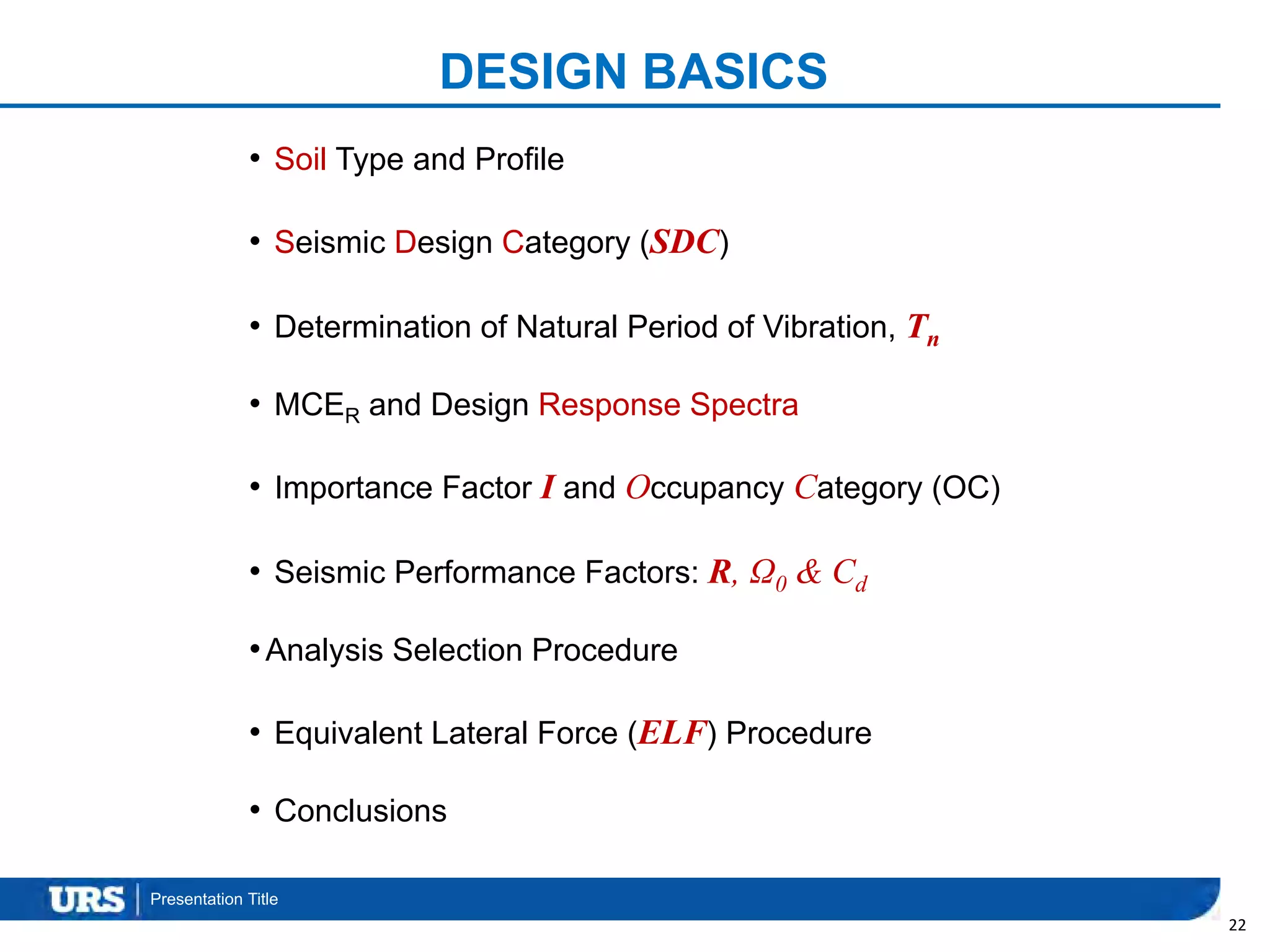 Presentation Title
DESIGN BASICS
• Soil Type and Profile
• Seismic Design Category (SDC)
• Determination of Natural Period of Vibration, Tn
• MCER and Design Response Spectra
• Importance Factor I and Occupancy Category (OC)
• Seismic Performance Factors: R, Ω0 & Cd
•Analysis Selection Procedure
• Equivalent Lateral Force (ELF) Procedure
• Conclusions
22
 