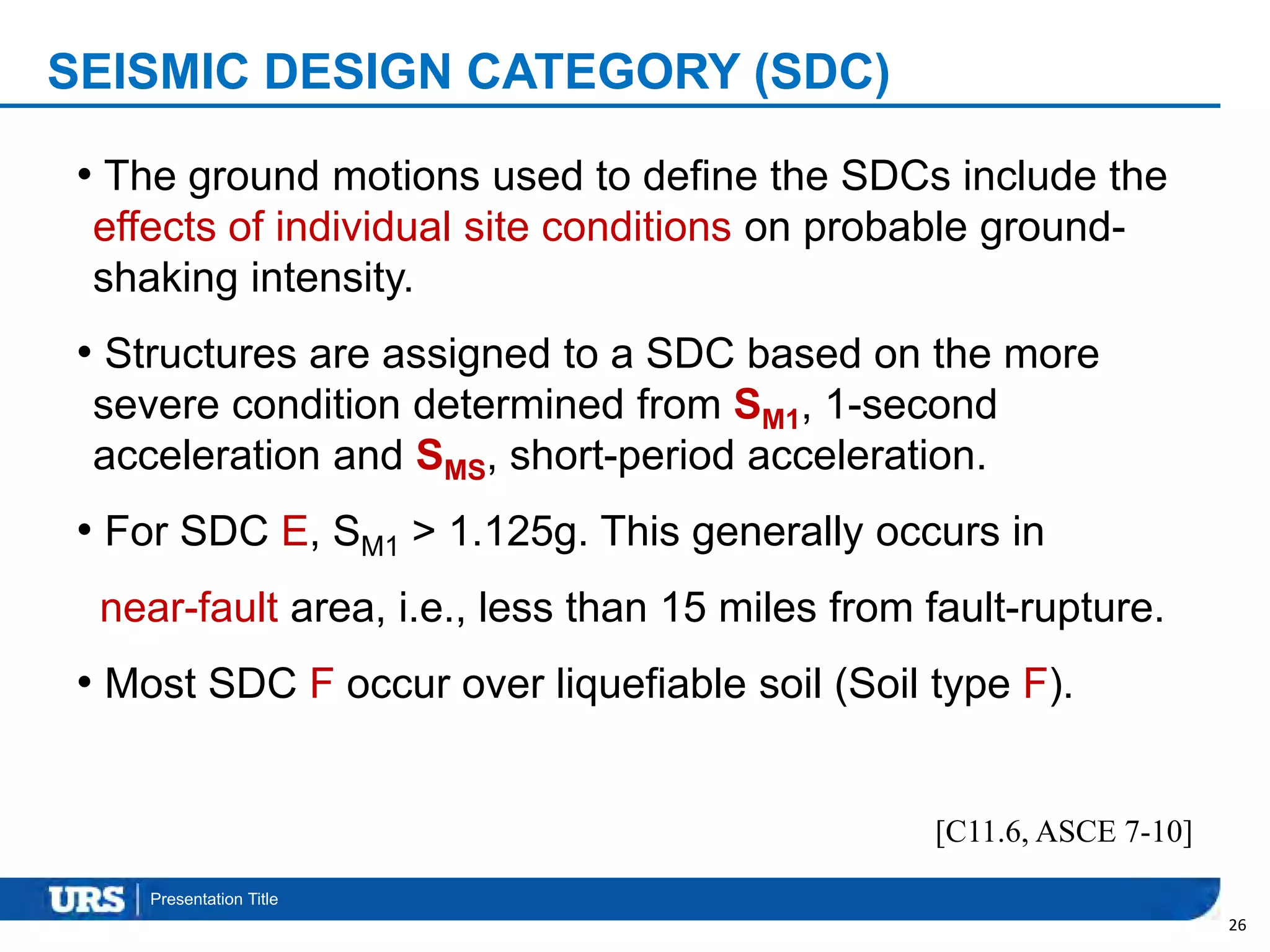 Presentation Title
SEISMIC DESIGN CATEGORY (SDC)
26
[C11.6, ASCE 7-10]
• The ground motions used to define the SDCs include the
effects of individual site conditions on probable ground-
shaking intensity.
• Structures are assigned to a SDC based on the more
severe condition determined from SM1, 1-second
acceleration and SMS, short-period acceleration.
• For SDC E, SM1 > 1.125g. This generally occurs in
near-fault area, i.e., less than 15 miles from fault-rupture.
• Most SDC F occur over liquefiable soil (Soil type F).
 