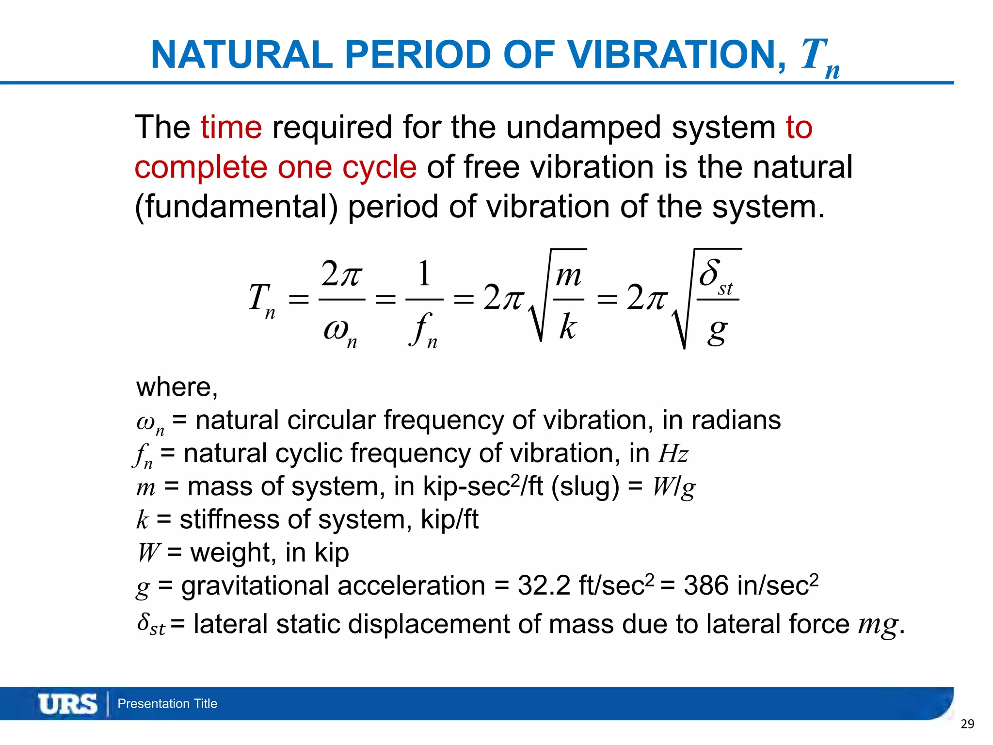 Presentation Title
NATURAL PERIOD OF VIBRATION, Tn
29
2 1
2 2 st
n
n n
m
T
f k g

 

   
The time required for the undamped system to
complete one cycle of free vibration is the natural
(fundamental) period of vibration of the system.
where,
ωn = natural circular frequency of vibration, in radians
fn = natural cyclic frequency of vibration, in Hz
m = mass of system, in kip-sec2/ft (slug) = W/g
k = stiffness of system, kip/ft
W = weight, in kip
g = gravitational acceleration = 32.2 ft/sec2 = 386 in/sec2
= lateral static displacement of mass due to lateral force mg.𝛿𝑠𝑡
 