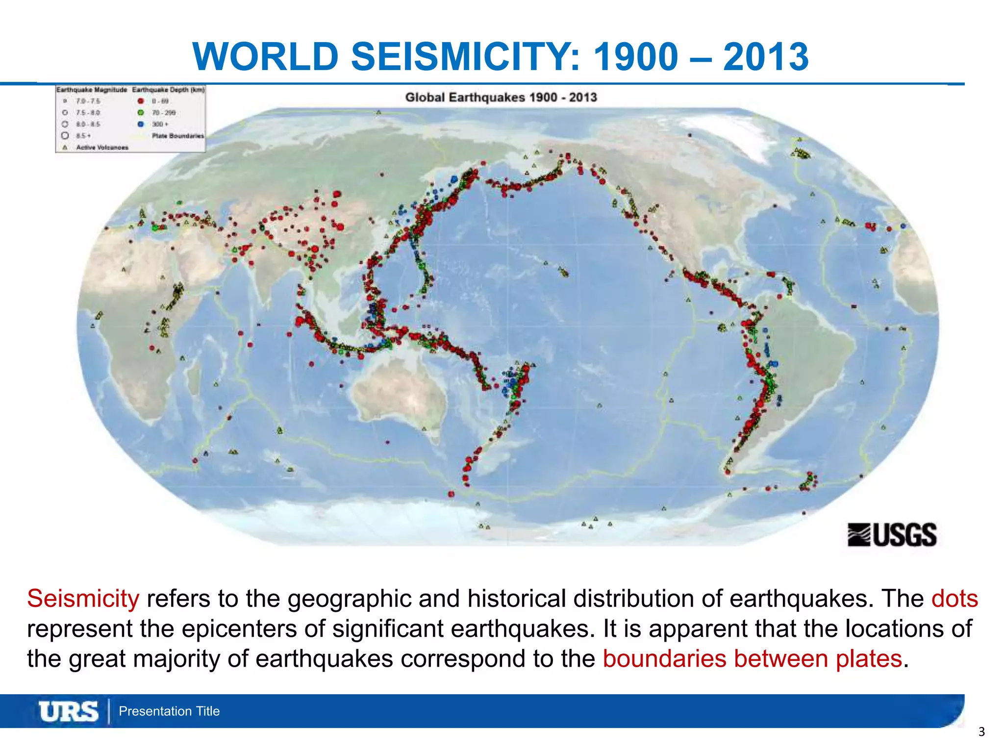 Presentation Title
3
Seismicity refers to the geographic and historical distribution of earthquakes. The dots
represent the epicenters of significant earthquakes. It is apparent that the locations of
the great majority of earthquakes correspond to the boundaries between plates.
WORLD SEISMICITY: 1900 – 2013
 