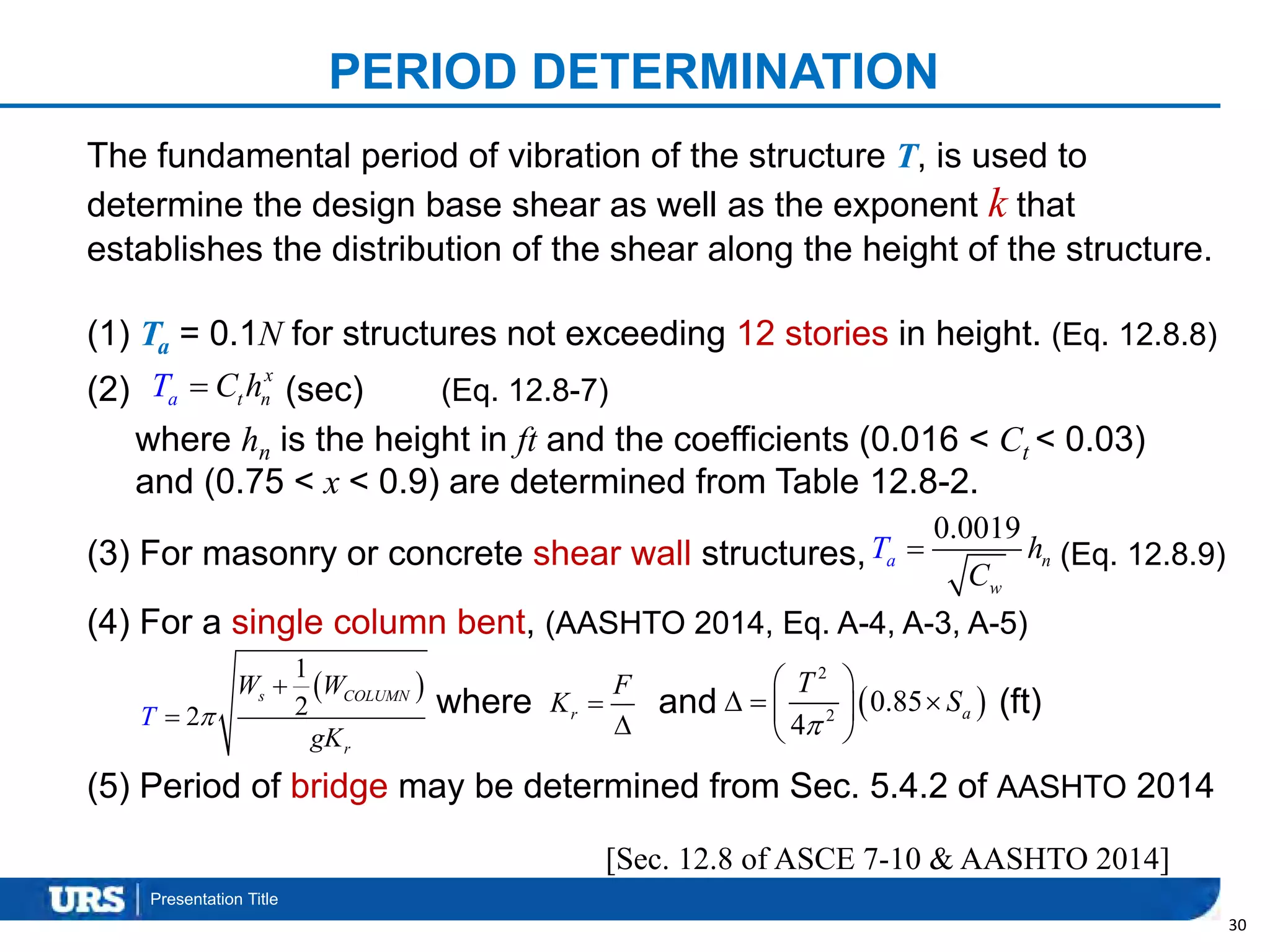 Presentation Title
PERIOD DETERMINATION
30
The fundamental period of vibration of the structure T, is used to
determine the design base shear as well as the exponent k that
establishes the distribution of the shear along the height of the structure.
(1) Ta = 0.1N for structures not exceeding 12 stories in height. (Eq. 12.8.8)
(2) (sec) (Eq. 12.8-7)
where hn is the height in ft and the coefficients (0.016 < Ct < 0.03)
and (0.75 < x < 0.9) are determined from Table 12.8-2.
(3) For masonry or concrete shear wall structures, (Eq. 12.8.9)
(4) For a single column bent, (AASHTO 2014, Eq. A-4, A-3, A-5)
where and (ft)
(5) Period of bridge may be determined from Sec. 5.4.2 of AASHTO 2014
[Sec. 12.8 of ASCE 7-10 & AASHTO 2014]
ta
x
nT C h
0.0019
w
a nT h
C

 
1
22
s COLUMN
r
W W
T
gK


 r
F
K 

 
2
2
0.85
4
a
T
S

 
   
 
 