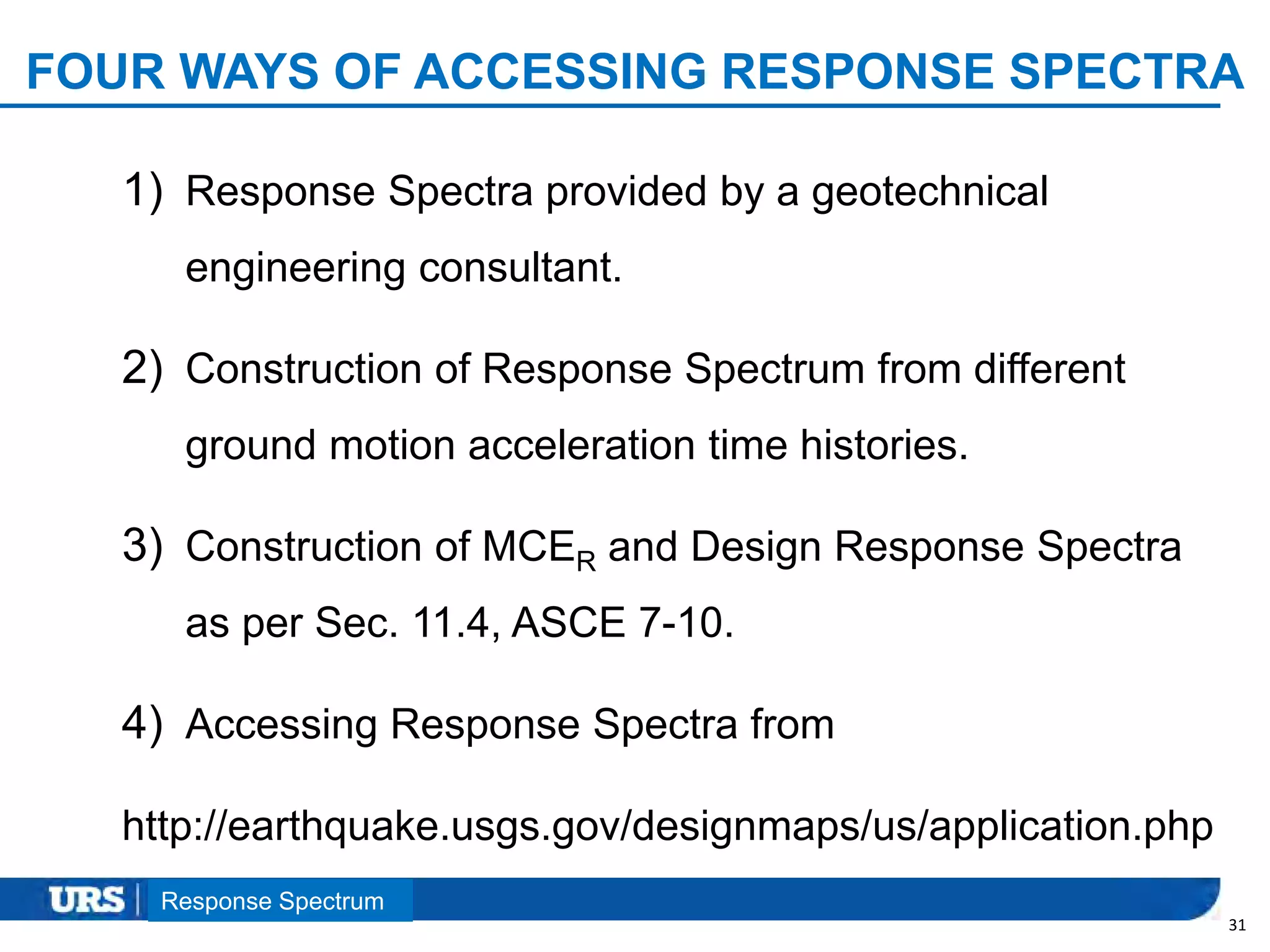 Presentation Title
FOUR WAYS OF ACCESSING RESPONSE SPECTRA
1) Response Spectra provided by a geotechnical
engineering consultant.
2) Construction of Response Spectrum from different
ground motion acceleration time histories.
3) Construction of MCER and Design Response Spectra
as per Sec. 11.4, ASCE 7-10.
4) Accessing Response Spectra from
http://earthquake.usgs.gov/designmaps/us/application.php
31
Response Spectrum
 