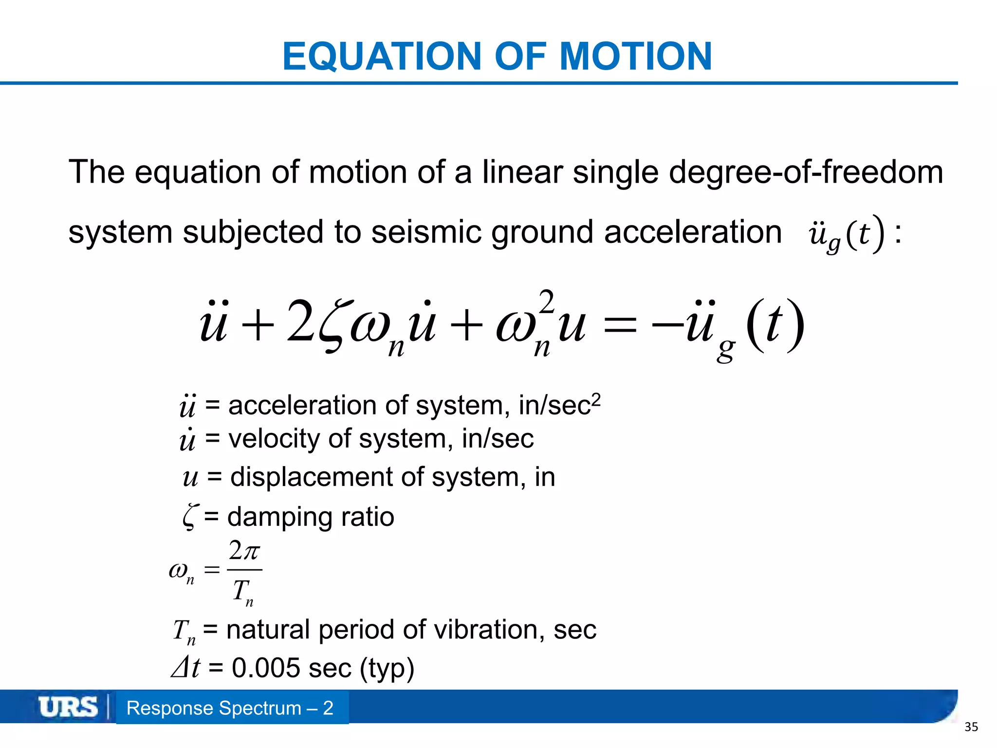 Presentation Title
EQUATION OF MOTION
35
2
2 ( )n n gu u u u t    
The equation of motion of a linear single degree-of-freedom
system subjected to seismic ground acceleration :𝑢 𝑔(𝑡
= acceleration of system, in/sec2
= velocity of system, in/sec
u = displacement of system, in
ζ = damping ratio
2
n
nT

 
Tn = natural period of vibration, sec
Δt = 0.005 sec (typ)
Response Spectrum – 2
u
u
 