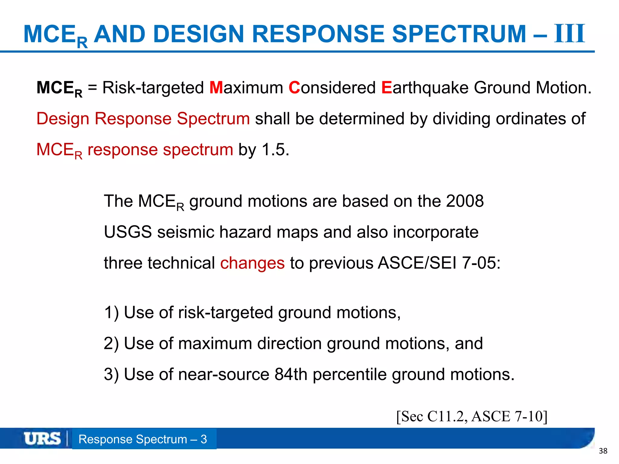 Presentation Title
MCER AND DESIGN RESPONSE SPECTRUM – III
38
[Sec C11.2, ASCE 7-10]
MCER = Risk-targeted Maximum Considered Earthquake Ground Motion.
Design Response Spectrum shall be determined by dividing ordinates of
MCER response spectrum by 1.5.
Response Spectrum – 3
The MCER ground motions are based on the 2008
USGS seismic hazard maps and also incorporate
three technical changes to previous ASCE/SEI 7-05:
1) Use of risk-targeted ground motions,
2) Use of maximum direction ground motions, and
3) Use of near-source 84th percentile ground motions.
 